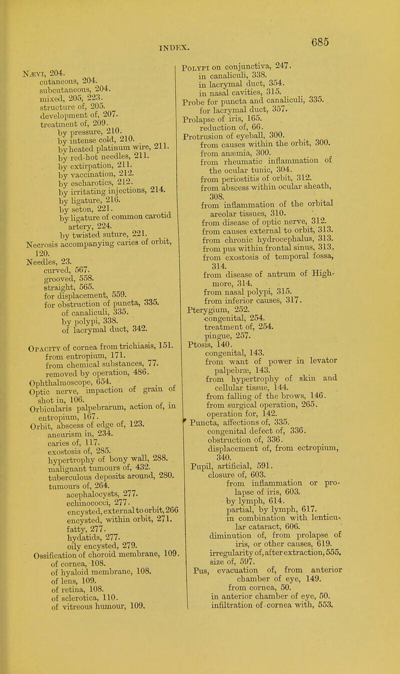 IKUKX. N.^:vi, 204. cutaneous, 204. subcutaneous, 204. mixed, 205, 223. structure of, 205. development of, 207. treatment of, 209. by pressure, 210. by intense cold, 210. bylieated platinvim wu-e, 211. by red-bot needles, 211. by extirpation, 211. by vaccination, 212. by escharotics, 212. by irritating injections, 214. by ligature, 216. by seton, 221. by ligature of common carotid artery, 224. by twisted suture, 221. Necrosis accompanying caries of orbit, 120. Needles, 23. ciu'ved, 567. grooved, 558. straight, 565. for displacement, 559. for obstruction of puneta, 335. of canaliculi, 335. by polypi, 338. of lacrymal duct, 342. Opacity of cornea from trichiasis, 151. from entropium, 171. from chemical substances, 77- removed by operation, 486. Ophthalmoscope, 654. Optic nerve, impaction of gram ot shot in, 106. . Orbicularis palpebrarum, action ot, in entropium, 167. Orbit, abscess of edge of, 123. aneurism in, 234. caries of, 117. exostosis of, 285. hyi)ertrophy of bony wall, 288. malignant tumours of, 432. tuberculous deposits around, 280. tumours of, 264. acephalocysts, 277. echinococci, 277. encysted, external to orbit, 266 encysted, within orbit, 271. fatty, 277. hydatids, 277. oily encysted, 279. Ossification of choroid membrane, 109. of cornea, 108. of hyaloid membrane, 108. of lens, 109. of retina, 108. of sclerotica, 110. of vitreous humour, 109. Polypi on conjunctiva, 247. in canaliculi, 338. in lacrymal duct, 354. in nasal cavities, 315. Probe for pimcta and canaliculi, 335. for lacrymal duct, 357. Prolapse of iris, 165. reduction of, 66. Protrusion of eyeball, 300. from causes within the orbit, 300. from anaemia, 300. from rheumatic inflammation of the ocidar tunic, 304. from periostitis of orbit, 312. from abscess within ocular sheath, 308. from inflammation of the orbital areolar tissues, 310. fi-om disease of optic nerve, 312. from causes external to orbit, 313. fi-om chronic hydrocephalus, 313. from pus within frontal sinus, 313. from exostosis of temporal fossa, 314 from disease of antrum of High- more, 314. from nasal polypi, 315. from inferior causes, 317. Pterygium, 252. congenital, 254. treatment of, 254. pingue, 257. Ptosis, 140. congenital, 143. from want of power in levator palpebroe, 143. from hypertrophy of skin and ceUular tissue, 144. from falhng of the brows, 146. from surgical operation, 265. , operation for, 142. ' Puncta, aifections of, 335. congenital defect of, 336. obstruction of, 336. displacement of, from ecti'opium, 340. PupU, artificial, 591. closure of, 603. from inflammation or pro- lapse of iris, 603. by lymph, 614. partial, by lymph, 617. in combination with lenticu- lar cataract, 606. diminution of, from prolapse of iris, or other causes, 619. irregularity of, after extraction, 555. size of, 597. Pus, evacuation of, from anterior chamber of eye, 149. from cornea, 50. ill anterior chamber of eye, 50. infiltration of •cornea with, 553.