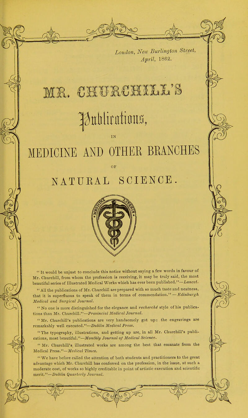 London, New Burlington Street, April, 1862. w3 ^iililirntiim IN MEDICINE AND OTHER BRANCHES NATURAL SCIENCE.  It would be unjust to conclude this notice without saying a few words in favour of Mr. Churchill, from whom the profession is receiving, it may he truly said, the most beautiful series of Illustrated Medical Works which has ever been published.—Lancei.  All the publications of Mr. Churchill are prepared with so much taste and neatness, that it is superfluous to speak of them in terms of commendation. — EdmSarg-A Medical and Surgical Journal.  No one is more distinguished for the elegance and renherchi style of his publica- tions than Mr. Churchill.—Proiiineiai MedicalJournal. Mr. Churchill's publications are very handsomely got up: the engravings are remarkably well executed.—Dublin Medical Press. The typography, illustrations, and getting up are, in all Mr. Churchill's publi- cations, most beautiful.—Monthly Journal oj Medical Science.  Mr. Churchill's, illustrated works are among the best that emanate firom the Medical Press.—Medical Times. •• We have before called the attention of both students and practitioners to the great advantage which Mr. Churchill has conferred on the profession, in the issue, at such a moderate cost, of works so highly creditable in point of artistic execution and scientific merit.—Dublin Quarterly Journal,