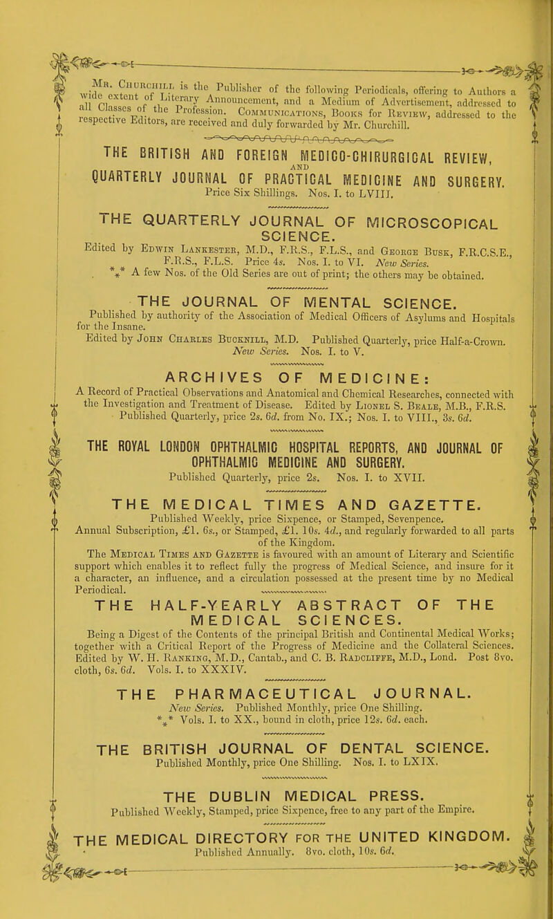 K^—-^- wiS'oxS.r'f'V'-; '^'a of the following PeriodicalB, offering to Authors a nl ri!^=le e \y T'J 4'''^«'ncnt, and a Medium of Advertisement, addressed to rLp,Hv„VlV P™f<^^^.'°; Communications, Books for IIbview, addressed to the lespettive Lditors, are received and duly forwarded hy Mr. Churchill. THE BRITISH AND FOREIGN MEOICO-GHIRURGICAL REVIEW, QUARTERLY JOURNAL OF PRACTICAL MEDICINE AND SURGERY. Price Six Shillings. Nos. I. to LVIII. THE QUARTERLY JOURNAL OF MICROSCOPICAL SCIENCE. Edited by Edwin Lankester, M.D., F.R.S, F.L.S., and George Busk, F.R.C S E F.R.S., F.L.S. Price 4s. Nos. I. to VI. New Series. ' *** A few Nos. of the Old Series are out of print; the others may be obtained. THE JOURNAL OF MENTAL SCIENCE. Published by authority of the Association of Medical Officers of Asylums and Hospitals for the Insane. Edited by John Charles Bdcknili, M.D. Published Quarterly, price Half-a-Cro\vn. New Series. Nos. I. to V. ARCHIVES OF MEDICINE: A Record of Practical Observations and Anatomical and Chemical Researches, connected with tlie Investigation and Treatment of Disease. Edited by Lionel S. Beale, M.B., F.R.S. Published Quarterly, price 2s. 6d. from No. IX.; Nos. I. to VIII., 3s. 6d. THE ROYAL LONDON OPHTHALMIC HOSPITAL REPORTS, AND JOURNAL OF OPHTHALMIC MEDICINE AND SURGERY. Published Quarterly, price 2s. Nos. I. to XVII. THE MEDICAL TIMES AND GAZETTE. Published Weekly, price Sixpence, or Stamped, Sevenpence, Annual Subscription, £1. 6s., or Stamped, £1. lOs. 4d., and regularly forwarded to all parts of the Kingdom. The Medical Times and Gazette is favoured with an amount of Literary and Scientific support which enables it to reflect fully the progress of Medical Science, and insm-e for it a character, an influence, and a circulation possessed at the present time by no Medical Periodical. . .—~™— THE HALF-YEARLY ABSTRACT OF THE MEDICAL SCIENCES. Being a Digest of the Contents of the principal British and Continental Medical Works; together with a Critical Report of the Progi-ess of Medicine and the Collateral Sciences. Edited by W. H. Ranking, M.D., Cantab., and C. B. Radcliffe, M.D., Lond. Post 8vo. cloth, 6s. 6d. Vols. I. to XXXIV. THE PHARMACEUTICAL JOURNAL. A^ew Series. Published Monthly, price One Shilling. \* Vols. I. to XX., bound in cloth, price 12s. Gd. each. THE BRITISH JOURNAL OF DENTAL SCIENCE. Published Monthly, price One Shilling. Nos. I. to LXIX. THE DUBLIN MEDICAL PRESS. Published Weekly, Stamped, price Sixpence, free to any part of the Empire. THE MEDICAL DIRECTORY FOR THE UNITED KINGDOM. Published Annually. 8vo. cloth, 10s. Gd. J—