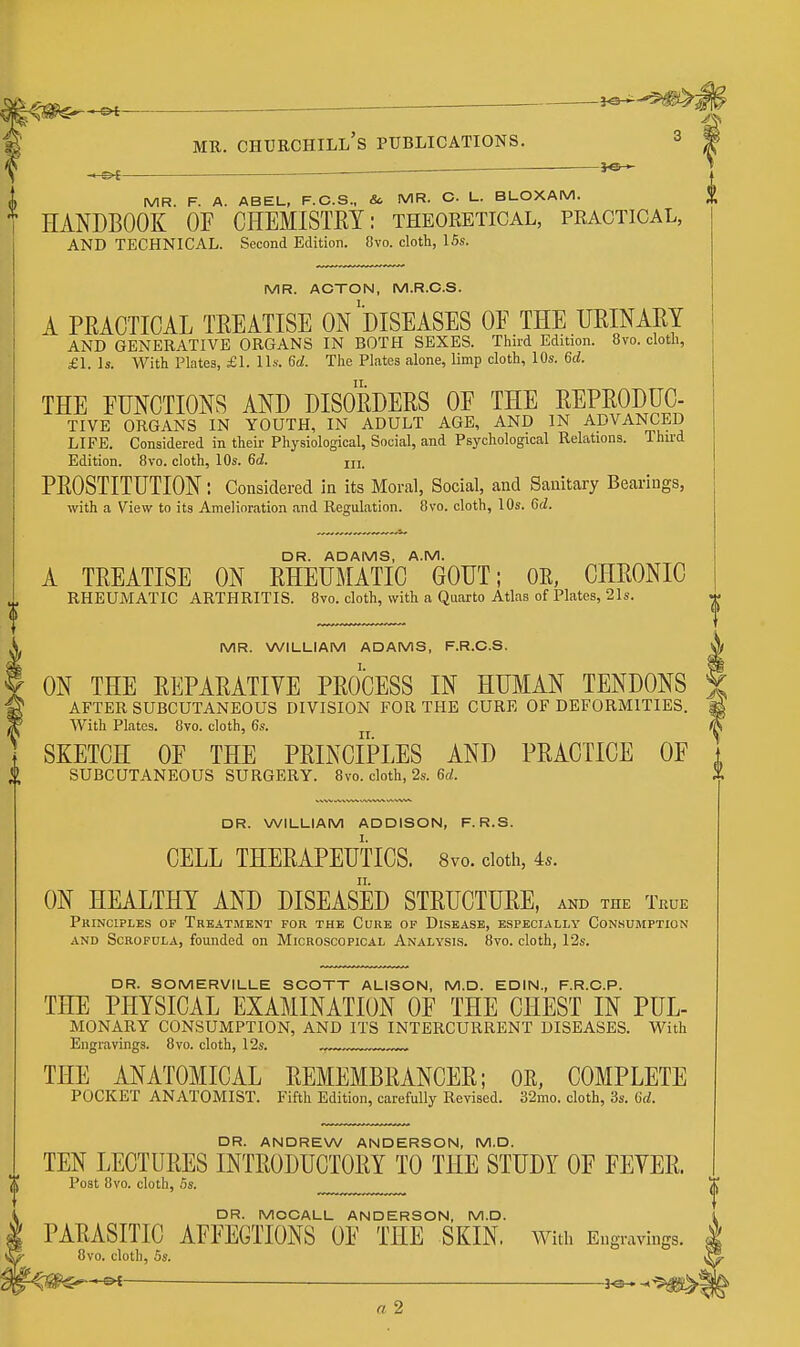 ^ MR. Churchill's publications. s . — MR. F. A. ABEL, F.C.S., & MR. C L. BLOXAM. HANDBOOK OE CHEMISTRY: theoretical, practical, AND TECHNICAL. Second Edition. 8vo. cloth, ISs. MR. ACTON, M.R.C.S. A PRACTICAL TREATISE ON ^DISEASES OE THE URINARY AND GENERATIVE ORGANS IN BOTH SEXES. Third Edition. 8vo. cloth, £1. Is. With Plates, £L Us. 6d. The Plates alone, limp cloth, 10s. 6d. THE EMGTIONS AND DISORDERS OE THE REPRODUC- TIVE ORGANS IN YOUTH, IN ADULT AGE, AND IN ADVANCED LIFE. Considered in their Physiological, Social, and Psychological Relations. Third Edition. 8vo. cloth, 10s. 6d. PROSTITUTION: Considered in its Moral, Social, and Sanitary Bearings, with a View to its Amelioration and Regulation. 8vo. cloth, 10s. 6d. DR. ADAMS, A.M. A TREATISE ON RHEUMATIC GOUT; OR, CHRONIC RHEUMATIC ARTHRITIS. 8vo. cloth, with a Quarto Atlas of Plates, 21s. MR. WILLIAM ADAMS, F.R.C.S. ON THE REPARATIVE PROCESS IN HUMAN TENDONS AFTER SUBCUTANEOUS DIVISION FOR THE CURE OF DEFORMITIES. With Plates. 8vo. cloth, 6s. SKETCH OF THE PRINCIPLES AND PRACTICE OF SUBCUTANEOUS SURGERY. 8vo. cloth, 2s. 6rf. DR. WILLIAM ADDISON, F. R.S. CELL THERAPEUTICS. 8vo. doth, 4s. ON HEALTHY AND DISEASED STRUCTURE, and the True Phinciple.s op Treatment for the Cure op Disease, especially Consumption AND Scrofula, founded on Microscopical Analysi.s. 8vo. cloth, 12s. DR. SOMERVILLE SCOTT ALISON, M.D. EDIN., F.R.C.P. THE PHYSICAL EXAMINATION OF THE CHEST IN PUL- MONARY CONSUMPTION, AND ITS INTERCURRENT DISEASES. With Engravings. 8vo. cloth, 12s. „, THE ANATOMICAL REMEMBRANCER; OR, COMPLETE POCKET ANATOMIST. Fifth Edition, carefully Revised. 32mo. cloth, 3s. 6d. DR. ANDREW ANDERSON, M.D. TEN LECTURES INTRODUCTORY TO THE STUDY OF FEYER. Post 8vo. cloth, 5s. DR. MOCALL ANDERSON, M.D. PARASITIC AFFECTIONS OF THE SKIN, with Engravings. 8vo. cloth, 5s. ^IS^^^ ■ ^©--* a 2