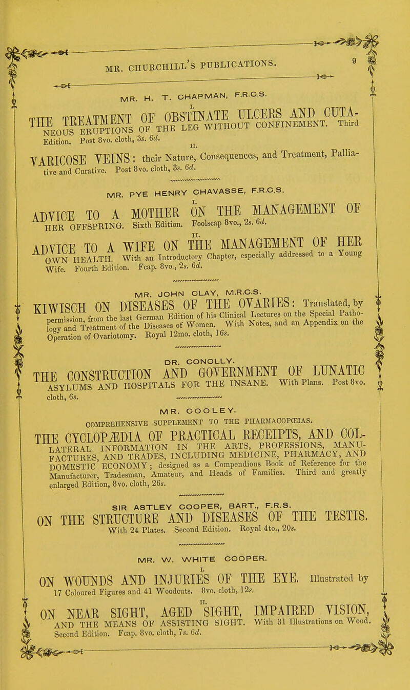 3<2- —&t MB. CHURCHILL'S PUBLICATIONS. 9 | . MR. H. T. CHAPMAN, F.R.C.S. rrTT-P rnjT?ATMT7^T OV OBSTINATE ULCERS AND CUTA- ™^EO™kS™NS o7tHE leg without confinement. Third Edition. Post 8vo. cloth, 3s. 6d. YARICOSE YEINS : their Nature, Consequences, and Treatment, Pallia- tive and Curative. Post 8vo. cloth, 3s. 6d. MR. PYE HENRY CHAVASSE, F.R.C.S. ADYICE TO A MOTHER ON THE MANAGEMENT OE HER OFFSPRING. Sixth Edition. Foolscap 8vo., 2s. 6d. ADVICE TO A WIEE ON THE MANAGEMENT OF HER OWN HEALTIL With an Introductory Chapter, especially addressed to a Young Wife. Fourth Edition. Fcap. Bvo., 2s. 6d. MR. JOHN CLAY, M.R.C.S MR. JOHN CLAY, ivi.K.o.o. XTWISCH ON DISEASES OE THE OVARIES: Translated,by f j-oyxi. German Edition of his Clinical Lectures on the Special Patho- , FoTanTfr-tmen: S'le dTs'scs of Women. With Notes, and an Appendix on the A Operation of Ovariotomy. Royal 12mo. cloth, 16s. ^ DR. CONOLUY. THE CONSTRUCTION AND GOVERNMENT OE LUNATIC ASYIAJMS AND HOSPITALS FOR THE INSANE. With Plans. PostSvo. MR. COOLEY. COMPREHENSIVE SUPPLEJIENT TO THE PHARJIACOPCEUS. THE CYCLOPiEDIA OE PRACTICAL RECEIPTS, AND COL- T ATERAL INFORMATION IN THE ARTS, PROFESSIONS, MANU- FACTURES, AND TRADES, INCLUDING MEDICINE, PHARMACY, AND domestic'ECONOMY ; designed as a Compendious Book of Reference for the Manufacturer, Tradesman, Amateur, and Heads of Families. Third and greatly enlarged Edition, 8vo. cloth, 26s. SIR ASTLEY COOPER, BART., F.R.S. ON THE STRUCTURE AND DISEASES OE THE TESTIS. With 24 Plates. Second Edition. Royal 4to., 20s. MR. W. WHITE COOPER. ON WOUNDS AND INJURIES OE THE EYE. illustrated by 17 Coloured Figures and 41 Woodcuts. 8vo. cloth, 12s. ON NEAR SIGHT, AGED siGHT, IMPAIRED YISION, AND THE MEANS OF ASSISTING SIGHT. With 31 Illustrations on Wood. Second Edition. Fcap. 8vo. cloth, 7s. 6d.