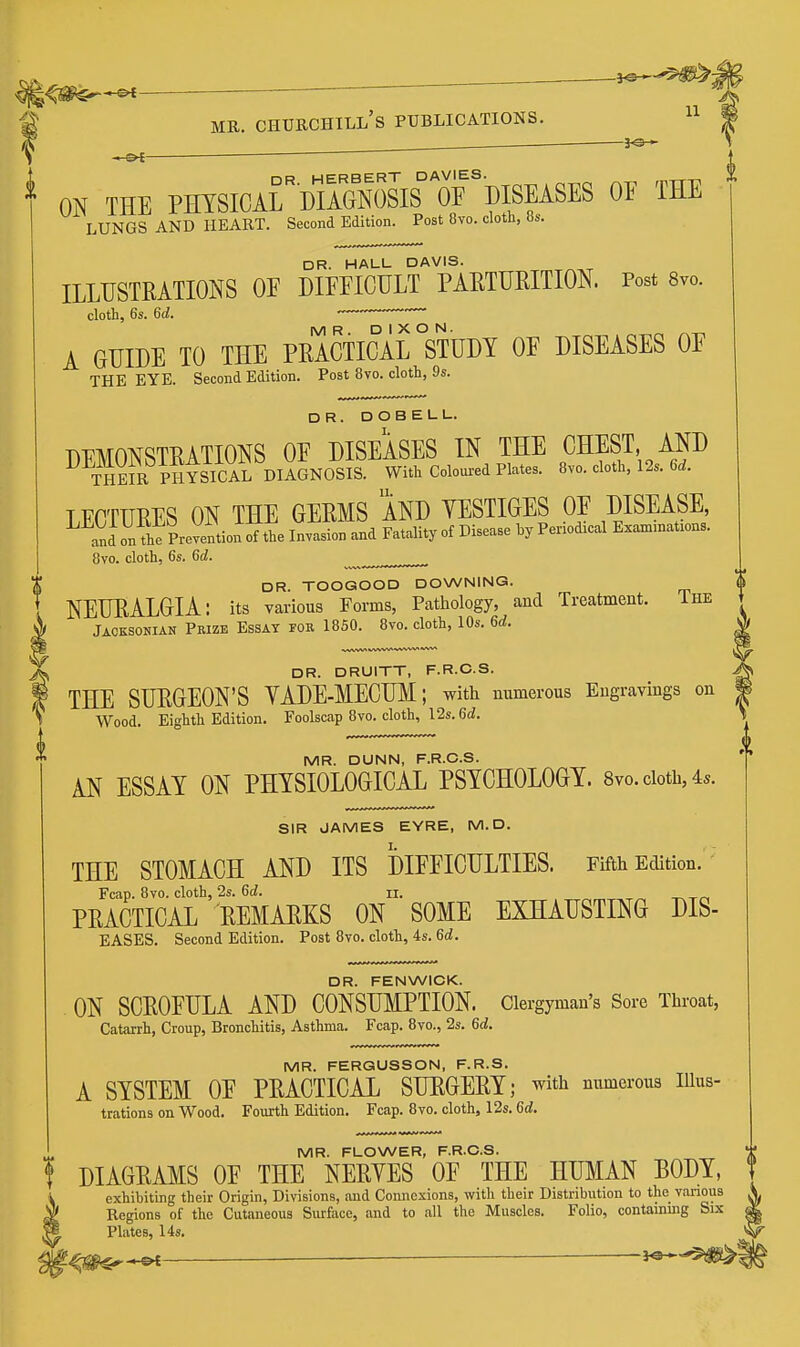 ^J^^— ^ 11 MR. CHUECIIILL's PUBLICATIONS. 30^ ON THE PMSICAr'DlSsiS^'orDIS^^^ OF THE LUNGS AND HEART. Second Edition. Post 8vo. cloth, 8s. DR. HALL DAVIS. ILLUSTRATIONS OE DIEFIGULT PAETURITION. Post Svo. cloth, 6s. 6d. A GUIDE TO THE PRACTICAL °STUDY OF DISEASES OF THE EYE. Second Edition. Post 8vo. cloth, 9s. DR. DOBELL. DEMONSTRATIONS OF DISEASES IN THE CHEST AND THEIR PHYSICAL DIAGNOSIS. With Coloui-ed Plates. 8vo. cloth, 12s. 6d. TT^PTTTRFS ON THE GERMS AND YESTIGES OF DISEASE, and on the Pre?elu ifthe Invasion and Fatality of Disease hy Periodical Exan>inat.ons. 8vo. cloth, 6s. 6d. DR. TOOGOOD DOWNING. NEURALGIA: its various Forms, Patlrology, and Treatment. Ihe Jacksonian Pbizb Essay for 1850. 8vo. cloth, lOs. 6d. %^ DR. DRUITT, F.R.C.S. f THE SURGEON'S YADE-MECUM; with numerous Engravings on I Wood. Eighth Edition. Foolscap 8vo. cloth, 12s. 6^. MR. DUNN, F.R.C.S. AN ESSAY ON PHYSIOLOGICAL PSYCHOLOGY. 8vo. cloth, 4s. SIR JAMES EYRE, M.D. THE STOMACH AND ITS DIFFICULTIES. Fifth Edition. - Fcap. 8vo. cloth, 2s. 6d. n. PRACTICAL REMAEKS ON SOME EXHAUSTING DIS- EASES. Second Edition. Post 8vo. cloth, 4s. 6d. DR. FENWICK. ON SCROFULA AND CONSUMPTION. Clergyman's Sore Throat, Catarrh, Croup, Bronchitis, Asthma. Fcap. 8vo., 2s. 6d. MR. FERQUSSON, F.R.S. A SYSTEM OF PRACTICAL SUKGERY; with numerous lUus- trations on Wood. Fourth Edition. Fcap. 8vo. cloth, 12s. 6d. MR. FLOWER, F.R.C.S. DIAGRAMS OF THE NERYES OF THE HUMAN BODY, exhibiting their Origin, Divisions, and Connexions, with their Distribution to the various Regions of the Cutaneous Surface, and to all the Muscles. Folio, containing Six Plates, 14s.