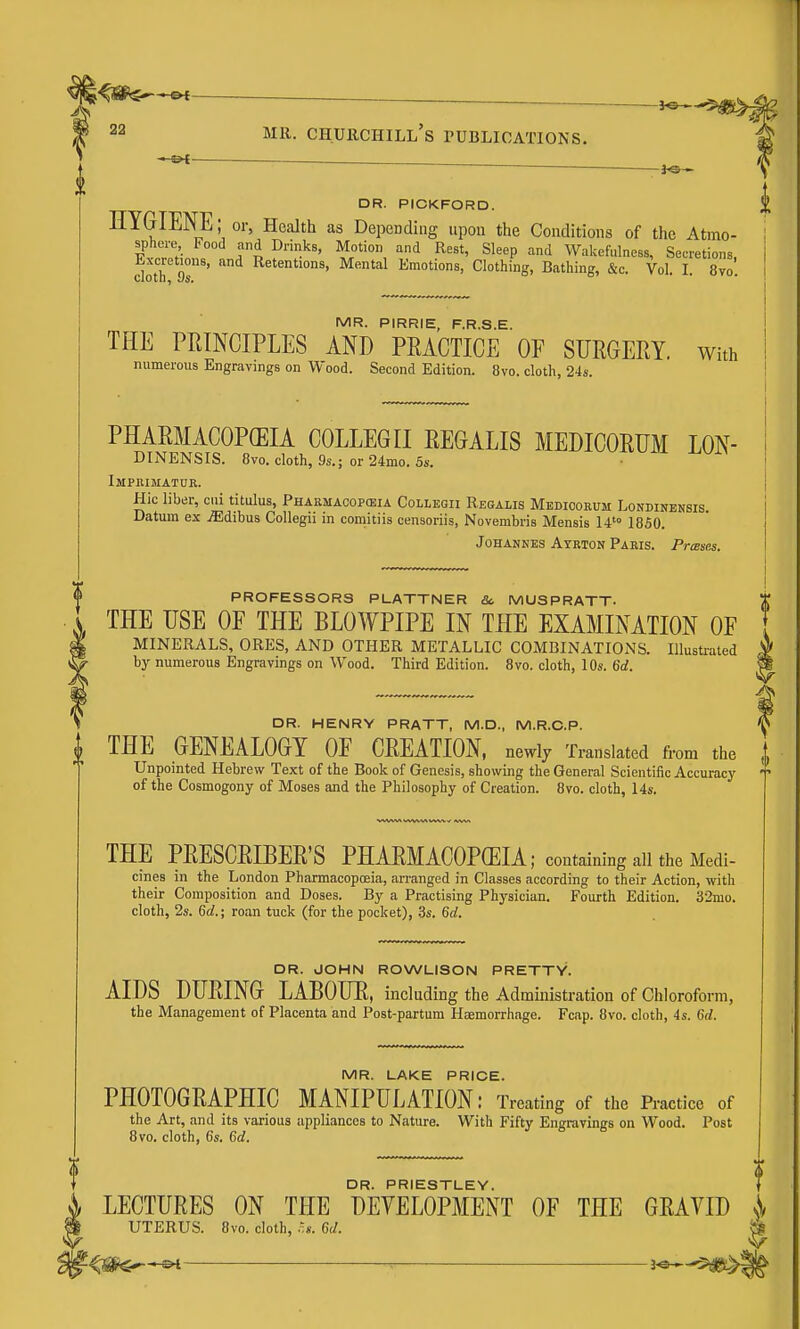 f 2^ Mil. Churchill's publications. —©^ — DR. PICKFORD. HYGIENE; or, Health as Depending upon the Conditions of the Atmo- sphere Food and Drinks, Motion and Rest, Sleep and Wakefulness, Secretions, doth 9s'' Mental Emotions, Clothing, Bathing, &c. Vol. I. 8vo. MR. PIRRIE, F.R.S.E. THE PRINCIPLES AND PEACTICE OF SURGERY. With numerous Engravings on Wood. Second Edition. 8vo. cloth, 24s. PHARMACOPOEIA COLLEGII REGALIS MEDICORUM LON- DINENSIS. 8vo.cloth,9s.; or24mo.5s. vituiu uuiy Impeimatur. Hie liber, cui titulus. Pharmacopeia Collegii Regalis Medioorum Londinensis. Datum ex .ffidibus Collegii in comitiis censoriis, Novembris Mensis 14 1850. JoHANHES Ayrion Paris. Prases. i PROFESSORS PLATTNER &, MUSPRATT- THE USE OE THE BLOWPIPE IN THE EXAMINATION OF MINERALS, ORES, AND OTHER METALLIC COMBINATIONS. Illustrated by numerous Engravings on Wood. Third Edition. 8vo. cloth, 10s. 6d. DR. HENRY PRATT, M.D., M.R.C.P. I THE GENEALOGY OF CREATION, newlj Translated from the i Unpointed Hebrew Text of the Book of Genesis, showing the General Scientific Accuracy of the Cosmogony of Moses and the Philosophy of Creation. 8vo. cloth, 14s. THE PRESCRIBER'S PHARMACOPEIA; containing all the Medi- cines in the London Pharmacopoeia, arranged in Classes according to their Action, with their Composition and Doses. By a Practising Physician. Fourth Edition. 32mo. cloth, 2s. 6d.; roan tuck (for the pocket), 3s. 6d. DR. JOHN ROWLISON PRETTY. AIDS DURING LABOUR, including the Administration of Chloroform, the Management of Placenta and Post-partum Haemorrhage. Fcap. 8vo. cloth, 4s. 6rf. MR. LAKE PRICE. PHOTOGRAPHIC MANIPULATION: Treating of the Practice of the Art, and its various appliances to Nature. With Fifty Engravings on Wood. Post 8vo. cloth, 6s. 6d. f DR. PRIESTLEY. f ^ LECTURES ON THE DEVELOPMENT OF THE GRAVID jv P UTERUS. 8vo. cloth, 6d. —^ ^ 3<»—5^^: