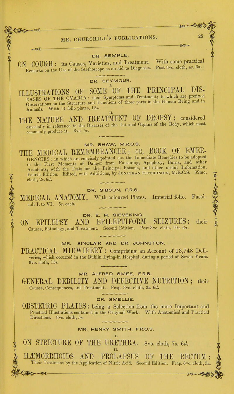 — — ~ MR. Churchill's publications. DR. SEMPLE. ON COUGH : its Causes, Varieties, and Treatment. With some practical Remarks on the Use of the Stethoscope as an aid to Diagnosis. Post 8vo. cloth, 4s. 6d. DR. SEYMOUR. ILLUSTEATIONS OF SOMEOF THE PEINCIPAL DIS- FASES OF THE OVARIA: their Symptoms and Treatment; to which are prehxed Observations on the Structure and Functions of those parts in the Human Being and in Animals. With 14 folio plates, 12s. THE NATHEE AND TEEAtSeNT OF DEOPST; considered especially in reference to the Diseases of the Internal Organs of the Body, which moat commonly produce it. 8vo. 5s. MR. SHAW, M.R.C.S. THE MEDICAL EEMEMBEANCEE; OB, BOOK OF EMEE- GENCIES : in which are concisely pointed out the Immediate Remedies to be adopted in the First Moments of Danger from Poisoning, Apoplexy, Burns, and other Accidents- with the Tests for the Principal Poisons, and other useful Information. Fourth Edition. Edited, with Additions, by Jonathan Hutchinson, M.R.C.S. 32mo. ^ cloth, 2s. 6d. } DR. SIBSON, F.R.S. MEDICAL ANATOMY. With coloured Plates. Imperial folio. Fasci- culi I. to VI. Ss. each. * DR. E. H. SIEVEKING. J. ON EPILEPSY AND EPILEPTIFOEM SEIZUEES: their Causes, Pathology, and Treatment. Second Edition. Post 8vo. cloth, 10s. 6<i. MR. SINCLAIR AND DR. JOHNSTON. PEACTICAL MIDWIFEEY : Comprising an Account of 13,748 Deli- veries, which occurred in the Dublin Lying-in Hospital, during a period of Seven Y ears. 8vo. cloth, 15s. MR. ALFRED SMEE, F.R.S. GENEEAL DEBILITY AND DEFECTIVE NUTEITION; theii- Causes, Consequences, and Treatment. Fcap. 8vo. cloth, 3s. 6d. DR. SMELLIE. OBSTETEIC PLATES I being a Selection from the more Important and Practical Illustrations contained in the Original Work. With Anatomical and Practical Directions. 8vo. cloth, 5s, MR. HENRY SMITH, FR.C.S. i ON STEICTUEE OF THE UEETHEA. 8vo. cloth, 7s. 6d. H^MOEEHOIDS AND PEOLAPSUS OF THE EECTUM: Their Treatment by the Application of Nitric Acid. Second Edition. Fcap. 8vo. cloth, 3s.