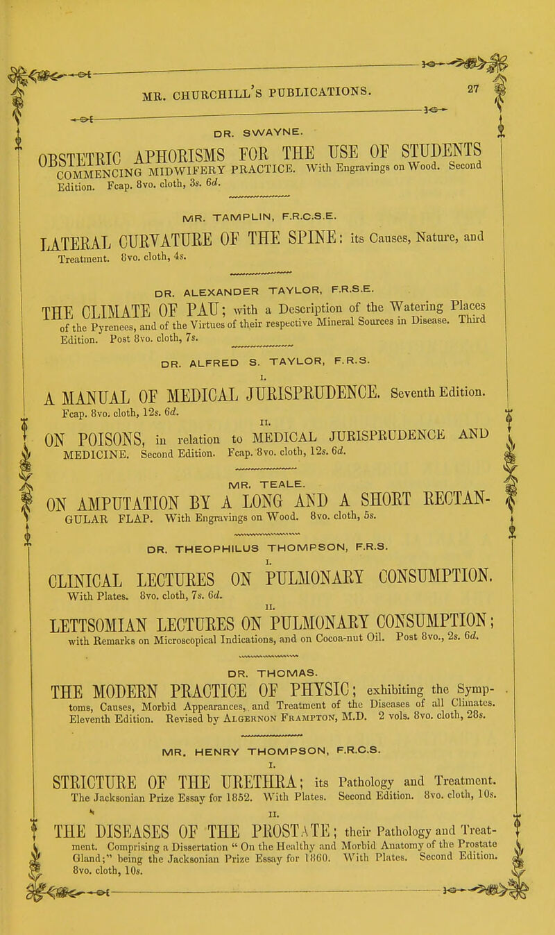 -]<3 - DR. SWAYNE. OBSTETRIC APHOEISMS FOR THE USE OF STUDENTS COMME^^^^ MIDWIFERY PRACTICE. With Engravings on Wood. Second Edition. Fcap. 8vo. cloth, 3s. 6d. MR. TAMPLIN, F.R.C.S.E. lATERAL CURVATURE OF THE SPINE: its Causes, Nature, and Treatment. Uvo. cloth, 4s. DR. ALEXANDER TAYLOR, F.R.S.E. THE CLIMATE OF PAU; with a Description of the Watering Places of the Pyrenees, and of the Virtues of their respective Mineral Sources in Disease. Third Edition. Post 8vo. cloth, 7s. DR. ALFRED S. TAYLOR, F.R.S. 1. A MANUAL OF MEDICAL JURISPRUDENCE. Seventh Edition. Fcap. 8vo. cloth, 12s. 6d. II. , ON POISONS, in relation to MEDICAL JURISPRUDENCE AND . MEDICINE. Second Edition. Fcap. 8vo. cloth, 12s. 6d. ^' MR. TEALE. ON AMPUTATION BY A LONG AND A SHORT RECTAN- GULAR FLAP. With Engravings on Wood. 8vo. cloth, 5s. DR. THEOPHILUS THOMPSON, F.R.S. CLINICAL LECTURES ON SpULMONARY CONSUMPTION. With Plates. 8vo. cloth, 7s. 6d. LETTSOMIAN LECTURES ON pULMONARY CONSUMPTION; with Remarks on Microscopical Indications, and on Cocoa-nut Oil. Post 8vo., 2s. 6^. DR. THOMAS. THE MODERN PRACTICE OF PHYSIC; exhibiting the Symp- toms, Causes, Morbid Appearances, and Treatment of the Diseases of all Climates. Eleventh Edition. Revised by Algernon Frampton, M.D. 2 vols. 8vo. cloth, 28s. MR. HENRY THOMPSON, F.R.C.S. I. STRICTURE OF THE URETHRA; its Pathology and Treatment. The Jacksonian Prize Essay for 1852. With Plates. Second Edition. 8vo. cloth, 10s. •« II. THE DISEASES OF THE PROST.\TE; their Pathology and Treat- ment. Comprising a Dissertation  On the Healthy and Morbid Anatomy of the Prostate Gland; being the Jacksonian Prize Essay for 18G0. With Plates. Second Edition. 8vo. cloth, 10s.