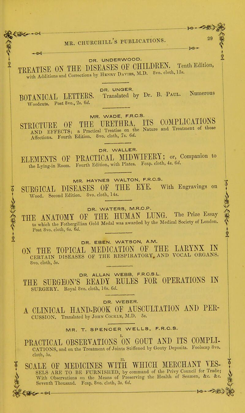 - -— - MR. Churchill's PUBLICATIONS. 29 1 ^ ^ DR. UNDERWOOD. TREATISE ON THE DISEASES OE CHILDREN. Tenth Edition, AddiUonVand Corrections by Hknhv Davies, M.D. 8vo. cloth, 16.. DR. UNGER. BOTANICAL LETTERS. Translated by Dr. B. Paul. Numerous Woodcuts. Post 8vo., 2s. 6d. MR. WADE, F.R.O.S. STRICTURE OF THE URETHRA, ITS COMPLICATIONS AN^D EFFECTS; a Practical Treatise on the Nature and Treatment of those Affections. Fourth Edition. 8vo. cloth, 7s. 6rf. DR. WALLER. ELEMENTS OE PRACTICAL MIDWIEERT; or, Companion to the Lying-in Room. Fourth Edition, with Plates. Fcap. cloth, 4s. 6d. MR. HAYNES WALTON, F.R.O.S. ^ » SURGICAL DISEASES OF THE EYE. with Engravings on 1 ' Wood. Second Edition. 8vo. cloth, 14s. X DR. WATERS, M.R.C.P. ^ THE ANATOMY OE THE HUMAN LUNG. The Prize Essay 4 to which the Fothergillian Gold Medal was awarded by the Medical Society of London. Post Bvo. cloth, 6s. 6d. ^ ^ DR. EBEN. WATSON, A.M. ON THE TOPICAL MEDICATION OF THE LARYNX IN CERTAIN DISEASES OF THE RESPIRATORY, AND VOCAL ORGANS. 8vo. cloth, 5s. DR. ALLAN WEBB, F.R.C.S.L. THE SURGEON'S READY RULES EOR OPERATIONS IN SURGERY. Royal 8vo. cloth, 10s. 6d. DR. WEBER. A CLINICAL HAND-BOOK OF AUSCULTATION AND PER- CUSSION. Translated by John Cockle, M.D. Ss. MR. T. SPENCER WELLS, F.R.O.S. PRACTICAL OBSERYATIONS ON GOUT AND ITS COMPLI- CATIONS, and on the Treatment of Joints Stiffened by Gouty Deposits. Foolscap 8vo. cloth, OS. I SCALE OE MEDICINES WITH WHICH MERCHANT YES- f SELS ARE TO BE FURNISHED, by command of the Privy Council for Trade; \ ^ With Observations on the Means of Preserving the Health of Seamen, &c. &c. ^ M Seventh Thousand. Fcap. 8vo. cloth, 3s. 6rf. ^ '■^m^^ 1^-^^