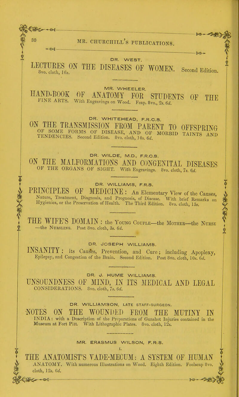 j«— f 30 MR. Churchill's publications. DR. WEST. ™Sh^?e5 ™ ^ISP'AS^S OF WOMEN, seco^a mmo.. MR. WHEELER. HAND-BOOK OF ANATOMY FOR STUDENTS OF TFF FINE ARTS. With Engravings on Wood. Fcap. 8vo^ 2. 6d ' DR. WHITEHEAD, F.R.C.S ON THE TRANSMISSION FROM PARENT TO OFFSPRINO OF SOME FORMS OF DISEASE, AND OF MORBID TAINTS ANn TENDENCIES. Second Edition. 8vo. cloth, ] Os.firf. ^''^^^ TAINTS AND DR. WILDE, M.D., F.R.C.S. ON THE MALFORMATIONS AND CONGENITAL DISEASES OF THE ORGANS OF SIGHT. With Engravings. 8vo. cloth, 7s. 6d. DR. WILLIAMS, F.R.S. PRINCIPLES OF MEDICINE: An Elementary view of the Causes A Nature, Treatment, Diagnosis, and Prognosis, of Disease. With brief Remarks on Hygienics, or the Preservation of Health. The Third Edition. 8vo. cloth, 15s. THE WIFE'S DOMAIN : the Young Codple—the Mother—the Nurse \ —the NuRSLiNa. Post 8vo. cloth, 3s. 6d. DR. JOSEPH WILLIAMS. INSANITY : its Causes, Prevention, and Cure; including Apoplexy, Epileps}-, and Congestion of the Brain. Second Edition. Post 8vo. cloth, 10s. Cui. DR. J. HUME WILLIAMS. UNSOUNDNESS OE MIND, IN ITS MEDICAL AND LEGAL CONSIDERATIONS. 8vo. cloth, 7s. 6d. DR. WILLIAMSON, LATE STAFF-SURGEON. -NOTES ON THE WOUNDED FROM THE MUTINY IN INDIA: with a Description of the Preparations of Gunshot Injuries contained in the Museum at Fort Pitt. With Lithographic Plates. 8vo. cloth, 12s. MR. ERASMUS WILSON, F. R-.S. I. THE ANATOMIST'S YADE-MECUM: A SYSTEM OF HUMAN ANATOMY, With numerous Illustrations on Wood. Eighth Edition. Foolscap 8vo. cloth, 12s. 6d. &i ^e-