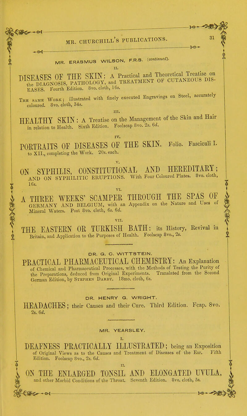 ^ 30 >■- .— ^ 31 MR. CHUECHILL's PUBLICATIONS. —^e- ^ MR. ERASMUS WILSON. F.R.S. ^continued). II. T\1QV A OV TTTR SKIN: A Practical and Theoretical Treatise on ^^SmA?NOSIs/p^oJogV atd TREATMENT OF CUTANEOUS DIS- BASES. Fourth Edition. 8vo. cloth, 16s. The same Work; illustrated with finely executed Engravings on Steel, accurately coloured. 8vo. cloth, 34s. III. HEALTHY SKIN : a Treatise on the Management of the Skin and Hair in relation to Health. Sixth Edition. Foolscap 8vo. 2s. 6d. IV. POKTKAITS OF DISEASES OE THE SKIN. FoUo. Fasciculi i. to XII., completing the Work. 20s. each. v. ON SYPHILIS, CONSTITUTIONAL AND HEEEDITAEY; AND ON SYPHILITIC ERUPTIONS. With Four Coloured Plates. 8to. cloth, 16s. VI. A THREE WEEKS' SCAMPER THROUGH THE SPAS OF GERMANY AND BELGIUM, with an Appendix on the Nature and Uses ot Mineral Waters. Post 8yo. cloth, 6s. 6d. VII. THE EASTERN OR TURKISH BATH: its History, Revival in Britain, and Application to the Purposes of Health. Foolscap 8vo., 2s. DR. G. O. WITTSTEIN. PRACTICAL PHARMACEUTICAL CHEMISTRY: An Explanation of Chemical and Pharmaceutical Processes, with the Methods of Testing the Punty of the Preparations, deduced from Original Experiments. Translated from the Second German Edition, by Stephen Darby. 18mo. cloth, 6s. DR. HENRY G. WRIGHT. HEADACHES; their Causes and their Cure. Third Edition. Fcap. 8vo. 2s. 6d. MR. YEARSLEY. I. DEAFNESS PRACTICALLY ILLUSTRATED; being an Exposition of Original Views as to the Causes and Treatment of Diseases of the Ear. Fifth Edition. Foolscap 8vo., 2s. 6d. II. ON THE ENLARGED TONSIL AND ELONGATED UYULA, and other Morbid Conditions of the Throat. Seventh Edition. 8vo. cloth, 5s.