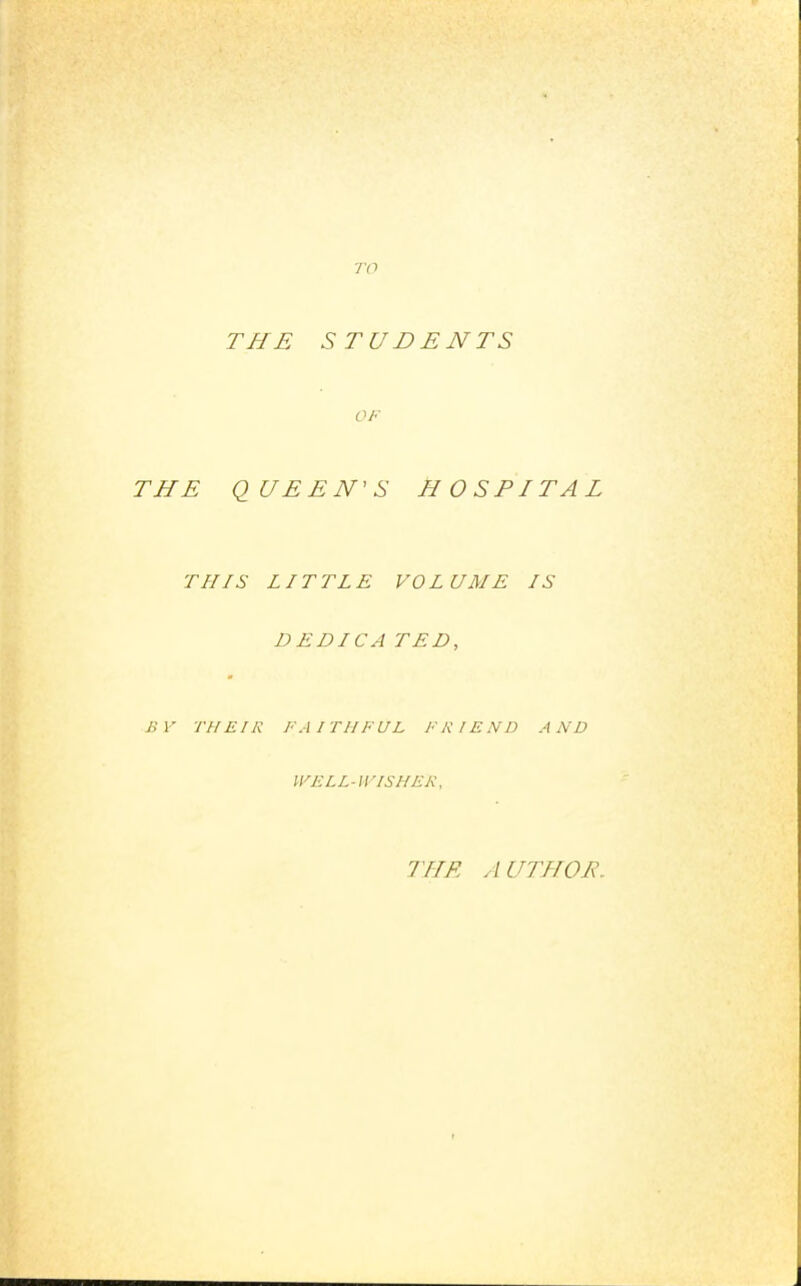 TO THE STUDENTS OF THE QUEEN'S HOSPITAL THIS LITTLE VOLUME IS DEDICA TED, BY THEIR FAITHFUL FRIEND AND WELL-WISHER, THE AUTHOE.