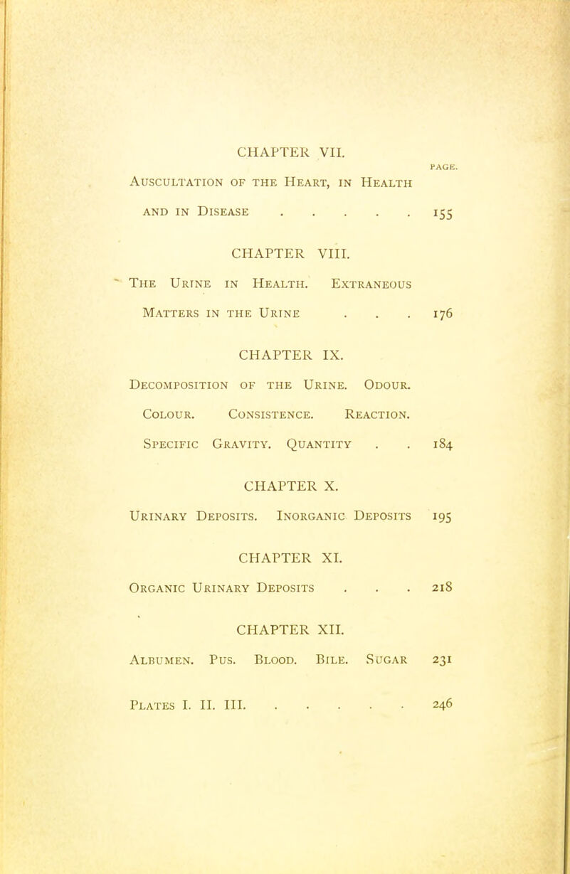 PAGE. Auscultation of the Heart, in Health AND IN Disease 155 CHAPTER VHI. ■ The Urine in Health. Extraneous Matters in the Urine . . . 176 CHAPTER IX. Decomposition of the Urine. Odour. Colour. Consistence. Reaction. Specific Gravity. Quantity . . 184 CHAPTER X. Urinary Deposits. Inorganic Deposits 195 CHAPTER XI. Organic Urinary Deposits . . . 218 CHAPTER XII. Albumen. Pus. Blood. Bile. Sugar 231 Plates I. II. Ill 246