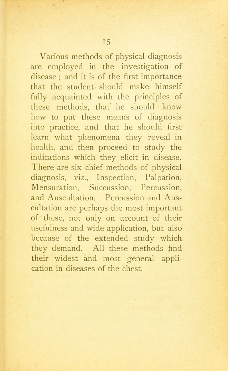 Various methods of physical diagnosis are employed in the investigation of disease ; and it is of the first importance that the student- should make himself fully acquainted with the principles of these methods, that he should know how to put these means of diagnosis into practice, and that he should first learn what phenomena they reveal in health, and then proceed to study the indications which they elicit in disease. There are six chief methods of physical diagnosis, viz., Inspection, Palpation, Mensuration, Succussion, Percussion, and Auscultation. Percussion and Aus- cultation are perhaps the most important of these, not only on account of their usefulness and wide application, but also because of the extended study which they demand. All these methods find their widest and most general appli- cation in diseases of the chest.