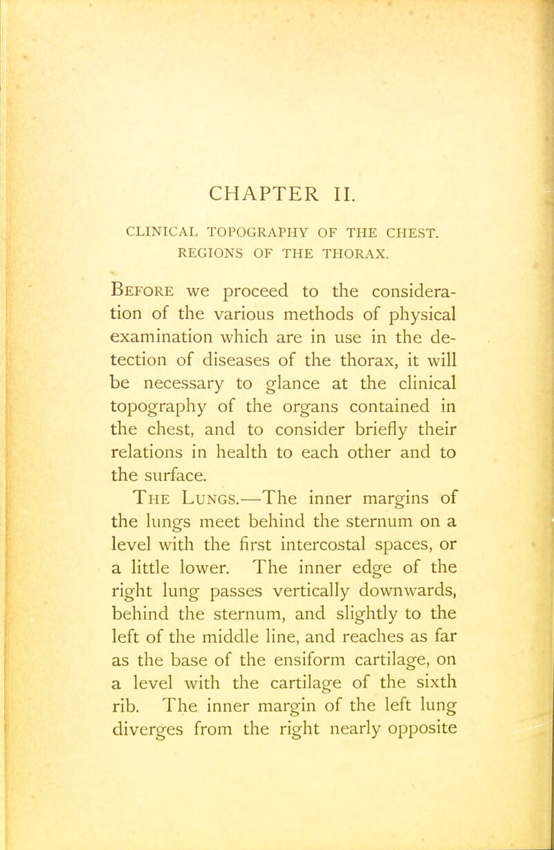 CLINICAL TOPOGRAPHY OF THE CHEST. REGIONS OF THE THORAX. Before we proceed to the considera- tion of the various methods of physical examination which are in use in the de- tection of diseases of the thorax, it will be necessary to glance at the clinical topography of the organs contained in the chest, and to consider briefly their relations in liealth to each other and to the surface. The Lungs.—The inner margins of the lungs meet behind the sternum on a level with the first intercostal spaces, or a little lower. The inner edge of the right lung passes vertically downwards, behind the sternum, and slightly to the left of the middle line, and reaches as far as the base of the ensiform cartilage, on a level with the cartilage of the sixth rib. The inner margin of the left lung diverges from the right nearly opposite