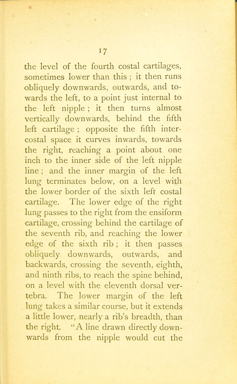 the level of the fourth costal cartilages, sometimes lower than this ; it then runs obliquely downwards, outwards, and to- wards the left, to a point just internal to the left nipple ; it then turns almost vertically downwards, behind the fifth left cartilage ; opposite the fifth inter- costal space it curves inwards, towards the right, reaching a point about one inch to the inner side of the left nipple line ; and the inner margin of the left lung terminates below, on a level with the lower border of the sixth left costal cartilage. The lower edge of the right lung passes to the right from the ensiform cartilage, crossing behind the cartilage of the seventh rib, and reaching the lower edge of the sixth rib ; it then passes obliquely downwards, outwards, and backwards, crossing the seventh, eighth, and ninth ribs, to reach the spine behind, on a level with the eleventh dorsal ver- tebra. The lower margin of the left lung takes a similar course, but it extends a little lower, nearly a rib's breadth, than the right. A line drawn directly down- wards from the nipple would cut the