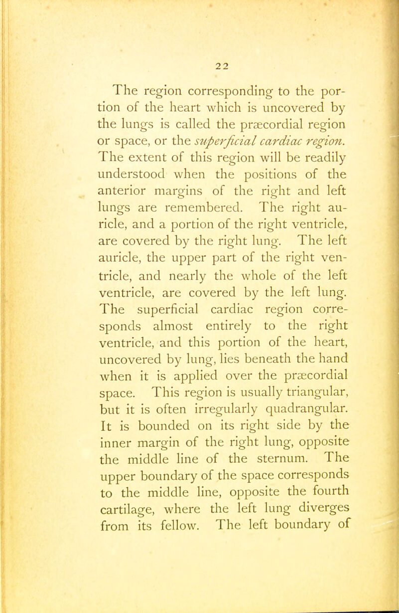 The region corresponding to the por- tion of the heart which is uncovered by the lungs is called the prsecordial region or space, or the superficial cardiac region. The extent of this region will be readily understood when the positions of the anterior marofins of the rio^ht and left lungs are remembered. The right au- ricle, and a portion of the right ventricle, are covered by the right lung. The left auricle, the upper part of the right ven- tricle, and nearly the whole of the left ventricle, are covered by the left lung. The superficial cardiac region corre- sponds almost entirely to the right ventricle, and this portion of the heart, uncovered by lung, lies beneath the hand when it is applied over the prsecordial space. This region is usually triangular, but it is often irregularly quadrangular. It is bounded on its right side by the inner margin of the right lung, opposite the middle line of the sternum. The upper boundary of the space corresponds to the middle line, opposite the fourth cartilage, where the left lung diverges from its fellow. The left boundary of