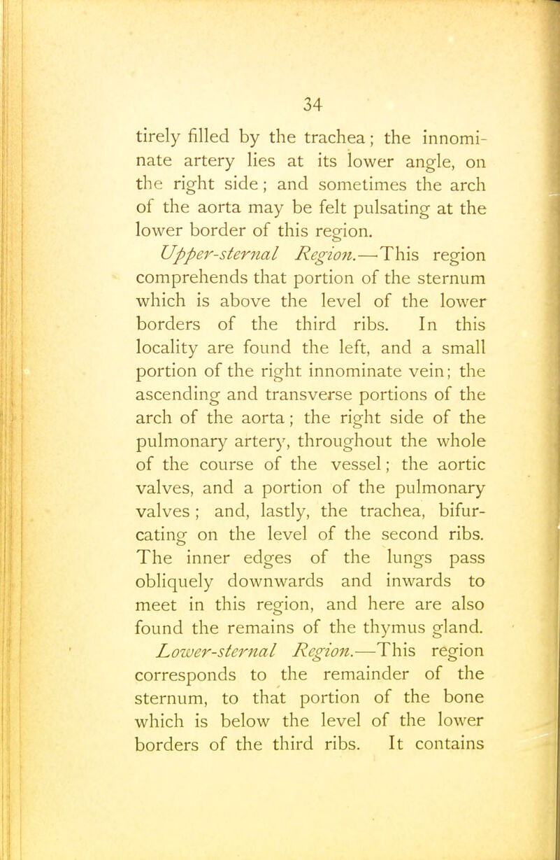 tirely filled by the trachea; the innomi- nate artery lies at its lower angle, on the right side; and sometimes the arch of the aorta may be felt pulsating at the lower border of this reeion. Upper-sternal Region.—'This region comprehends that portion of the sternum which is above the level of the lower borders of the third ribs. In this locality are found the left, and a small portion of the right innominate vein; the ascending and transverse portions of the arch of the aorta; the right side of the pulmonary artery, throughout the whole of the course of the vessel; the aortic valves, and a portion of the pulmonary valves ; and, lastly, the trachea, bifur- cating on the level of the second ribs. The inner edges of the lungs pass obliquely downwards and inwards to meet in this region, and here are also found the remains of the thymus gland. Lower-sternal Region.—This region corresponds to the remainder of the sternum, to that portion of the bone which is below the level of the lower borders of the third ribs. It contains