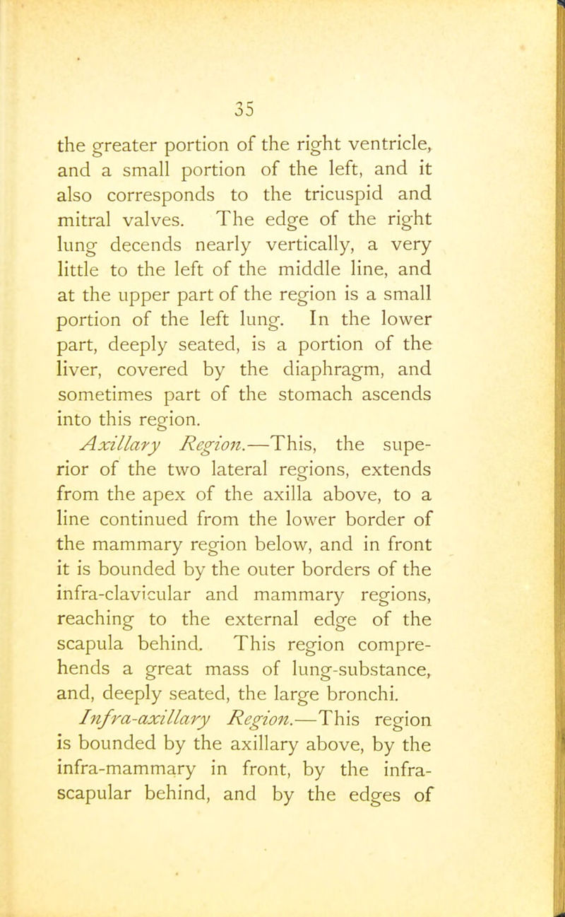 the greater portion of the right ventricle, and a small portion of the left, and it also corresponds to the tricuspid and mitral valves. The edge of the right lung decends nearly vertically, a very little to the left of the middle line, and at the upper part of the region is a small portion of the left lung. In the lower part, deeply seated, is a portion of the liver, covered by the diaphragm, and sometimes part of the stomach ascends into this region. Axillary Region.—This, the supe- rior of the two lateral regions, extends from the apex of the axilla above, to a line continued from the lower border of the mammary region below, and in front it is bounded by the outer borders of the infra-clavicular and mammary regions, reaching to the external edge of the scapula behind. This region compre- hends a great mass of lung-substance, and, deeply seated, the large bronchi. Infra-axillary Region.—This region is bounded by the axillary above, by the infra-mammary in front, by the infra- scapular behind, and by the edges of