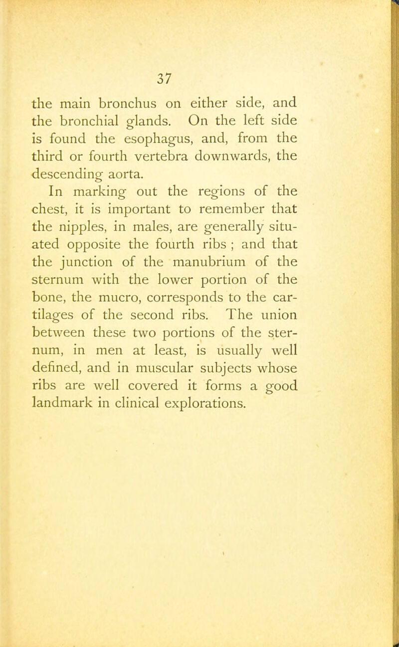 the main bronchus on either side, and the bronchial glands. On the left side is found the esophagus, and, from the third or fourth vertebra downwards, the descending aorta. In marking out the regions of the chest, it is important to remember that the nipples, in males, are generally situ- ated opposite the fourth ribs ; and that the junction of the manubrium of the sternum with the lower portion of the bone, the mucro, corresponds to the car- tilages of the second ribs. The union between these two portions of the ster- num, in men at least, is usually well defined, and in muscular subjects whose ribs are well covered it forms a grood landmark in clinical explorations.