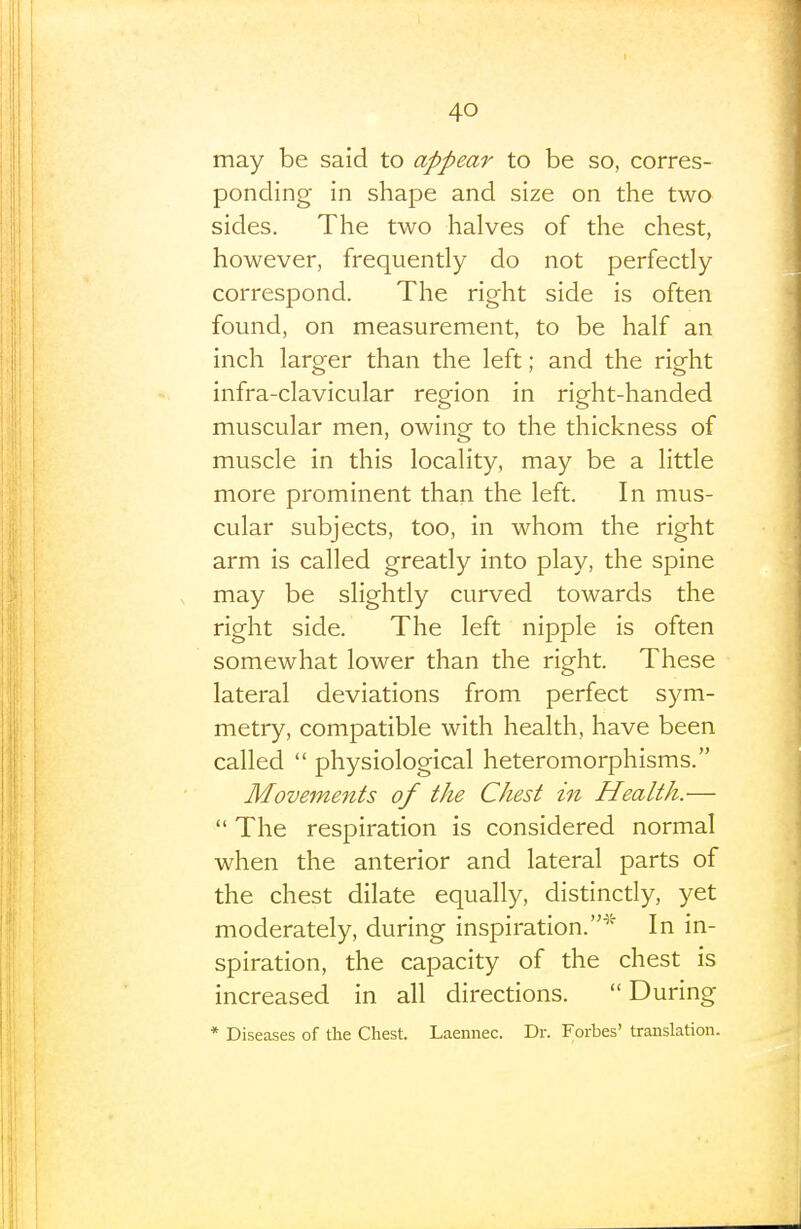 may be said to appear to be so, corres- ponding in shape and size on the two sides. The two halves of the chest, however, frequently do not perfectly correspond. The right side is often found, on measurement, to be half an inch larger than the left; and the right infra-clavicular region in right-handed muscular men, owing to the thickness of muscle in this locality, may be a little more prominent than the left. In mus- cular subjects, too, in whom the right arm is called greatly into play, the spine may be slightly curved towards the right side. The left nipple is often somewhat lower than the right. These lateral deviations from perfect sym- metry, compatible with health, have been called  physiological heteromorphisms. Movements of the Chest in Health.—  The respiration is considered normal when the anterior and lateral parts of the chest dilate equally, distincdy, yet moderately, during inspiration.* In in- spiration, the capacity of the chest is increased in all directions.  During * Diseases of the Chest. Laemiec. Dr. Forbes' translation.