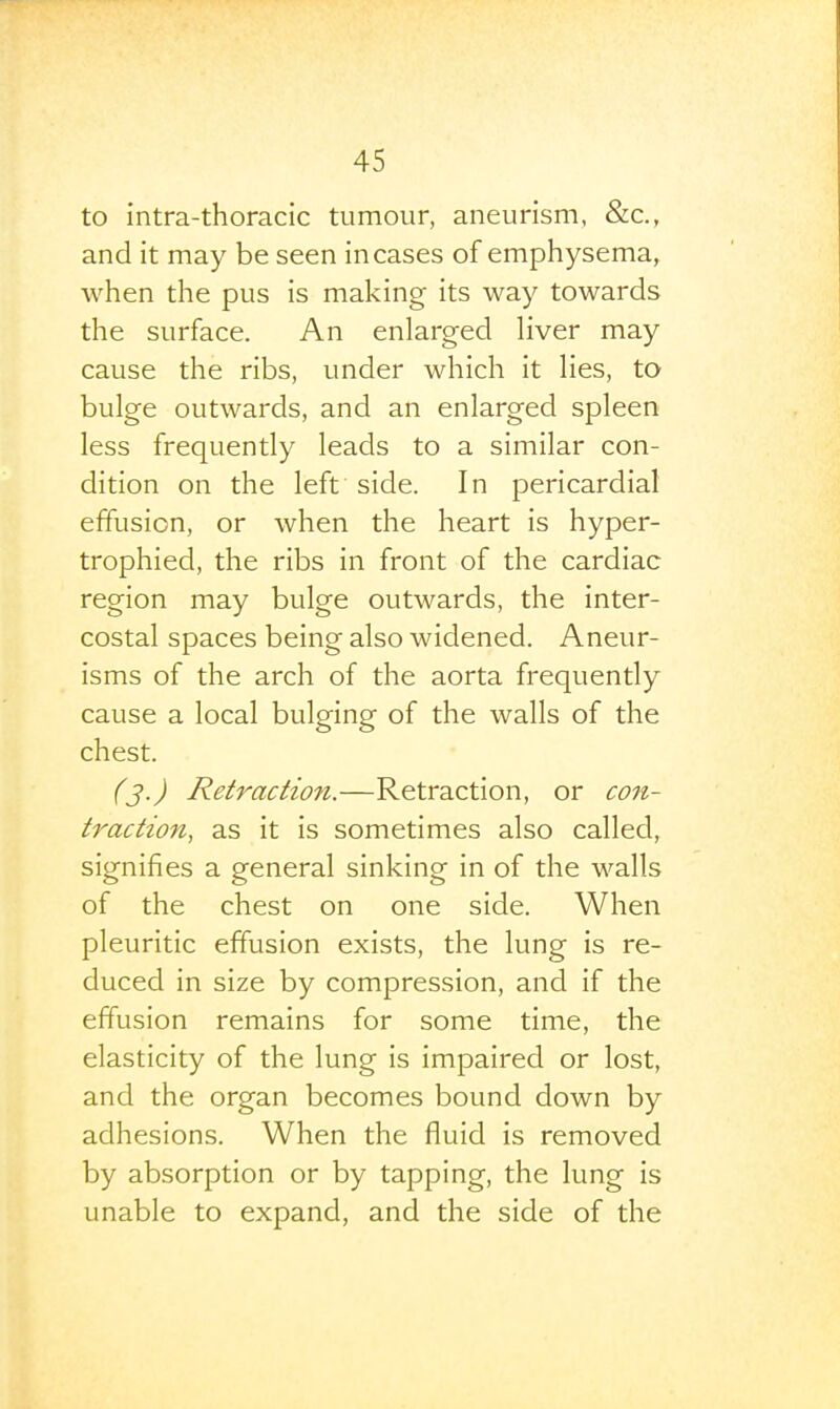 to intra-thoracic tumour, aneurism, &c., and it may be seen incases of emphysema, when the pus is making its way towards the surface. An enlarged liver may cause the ribs, under which it lies, to bulge outwards, and an enlarged spleen less frequently leads to a similar con- dition on the left side. In pericardial effusion, or when the heart is hyper- trophied, the ribs in front of the cardiac region may bulge outwards, the inter- costal spaces being also widened. Aneur- isms of the arch of the aorta frequently cause a local bulging of the walls of the chest. (j.) Retraction.—Retraction, or con- traction, as it is sometimes also called, signifies a general sinking in of the walls of the chest on one side. When pleuritic effusion exists, the lung is re- duced in size by compression, and if the effusion remains for some time, the elasticity of the lung is impaired or lost, and the organ becomes bound down by adhesions. When the fluid is removed by absorption or by tapping, the lung is unable to expand, and the side of the