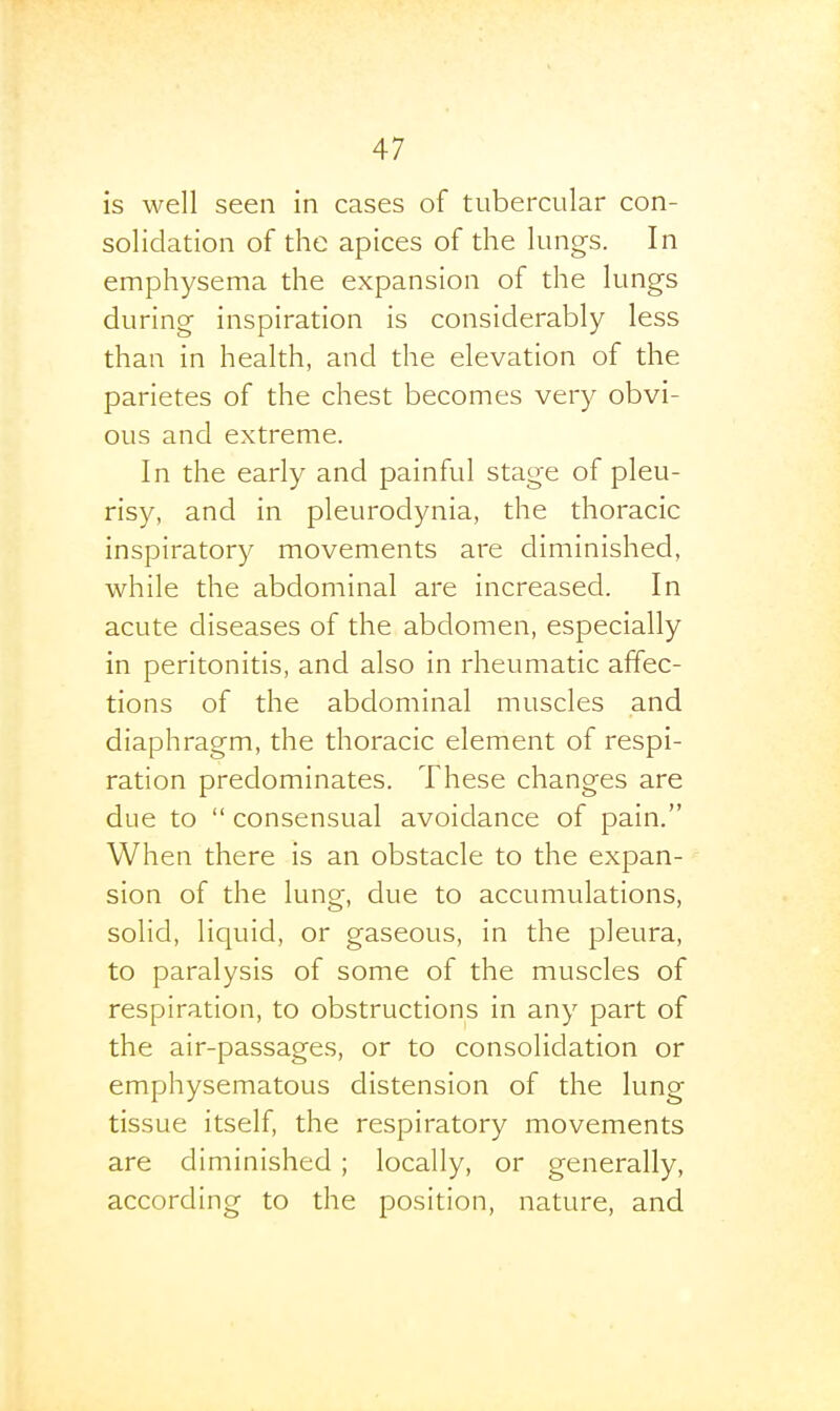 is well seen in cases of tubercular con- solidation of the apices of the lungs. In emphysema the expansion of the lungs during inspiration is considerably less than in health, and the elevation of the parietes of the chest becomes very obvi- ous and extreme. In the early and painful stage of pleu- risy, and in pleurodynia, the thoracic inspiratory movements are diminished, while the abdominal are increased. In acute diseases of the abdomen, especially in peritonitis, and also in rheumatic affec- tions of the abdominal muscles and diaphragm, the thoracic element of respi- ration predominates. These changes are due to  consensual avoidance of pain. When there is an obstacle to the expan- sion of the lung, due to accumulations, solid, liquid, or gaseous, in the pleura, to paralysis of some of the muscles of respiration, to obstructions in any part of the air-passages, or to consolidation or emphysematous distension of the lung tissue itself, the respiratory movements are diminished ; locally, or generally, according to the position, nature, and