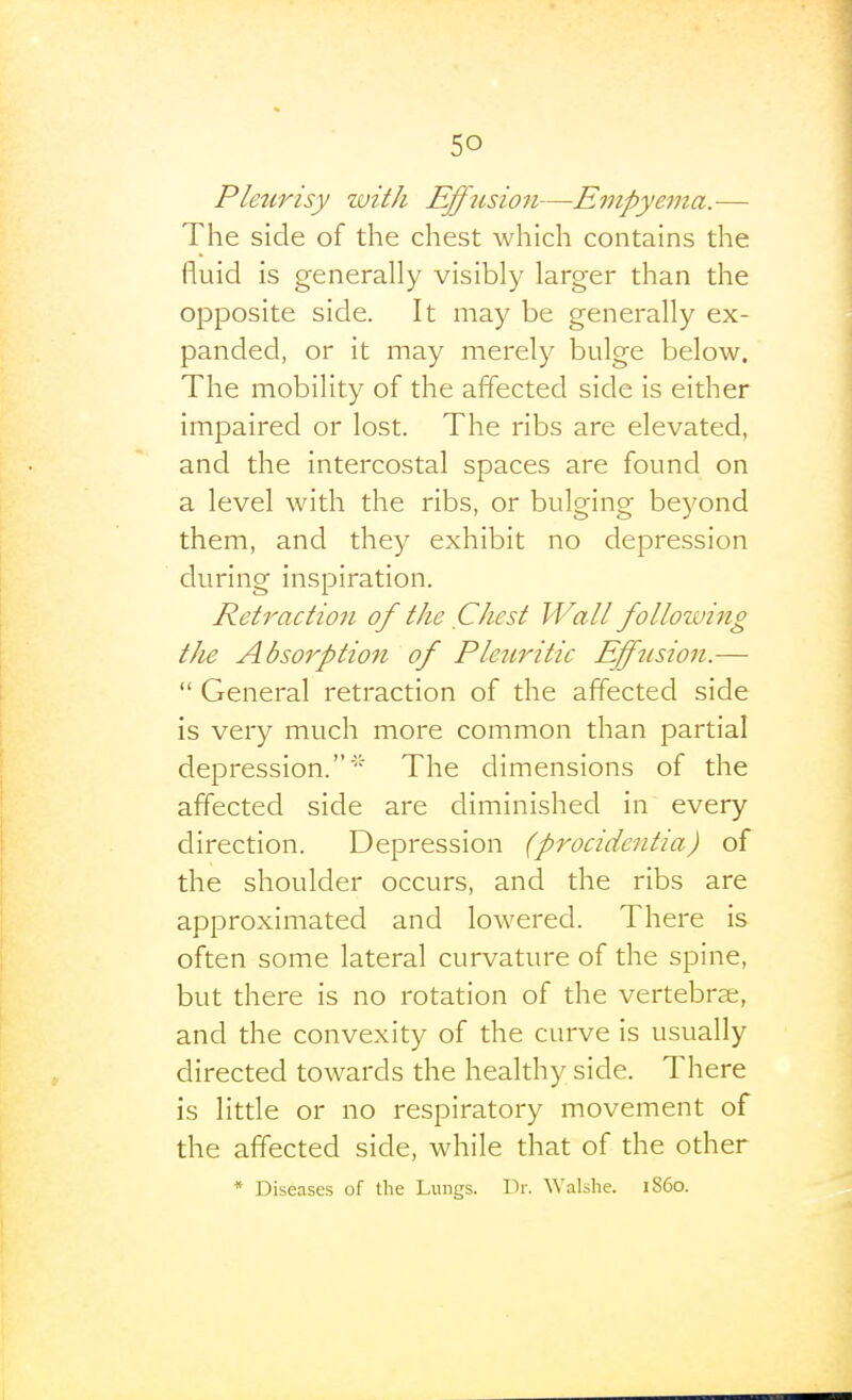Pleurisy zuith Effusion—Empyema.— The side of the chest which contains the fluid is generally visibly larger than the opposite side. It may be generally ex- panded, or it may merely bulge below. The mobility of the affected side is either impaired or lost. The ribs are elevated, and the intercostal spaces are found on a level with the ribs, or bulging beyond them, and they exhibit no depression during inspiration. Retraction of the Chest Wall follozving the Absorption of Pleuritic Efftision.—  General retraction of the affected side is very much more common than partial depression.' The dimensions of the affected side are diminished in every direction. Depression (procidentia) of the shoulder occurs, and the ribs are approximated and lowered. There is often some lateral curvature of the spine, but there is no rotation of the vertebrae, and the convexity of the curve is usually directed towards the healthy side. There is little or no respiratory movement of the affected side, while that of the other * Diseases of the Lungs. Dr. Walshe. i860.