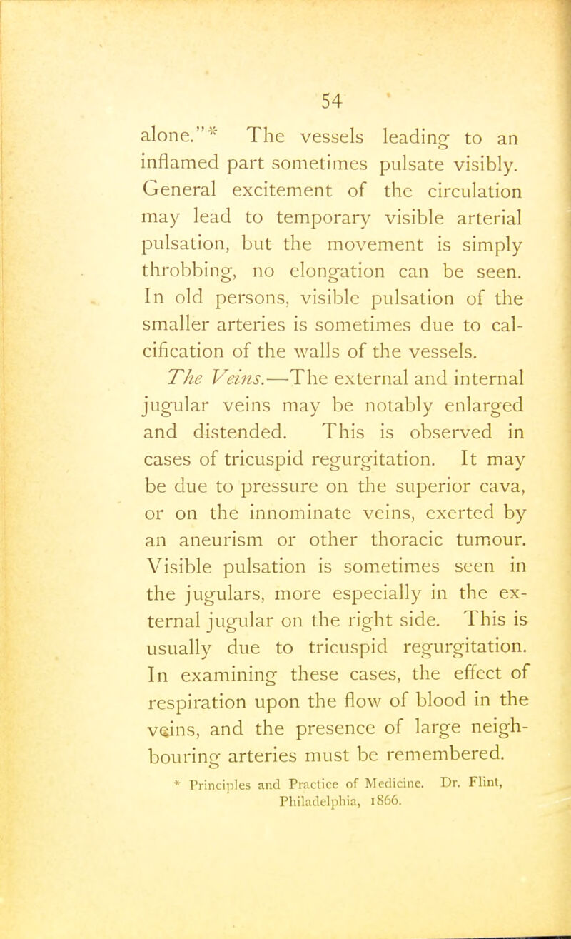 alone.* The vessels leading to an inflamed part sometimes pulsate visibly. General excitement of the circulation may lead to temporary visible arterial pulsation, but the movement is simply throbbing, no elongation can be seen. In old persons, visible pulsation of the smaller arteries is sometimes due to cal- cification of the walls of the vessels. The Veins.—The external and internal jugular veins may be notably enlarged and distended. This is observed in cases of tricuspid regurgitation. It may be due to pressure on the superior cava, or on the innominate veins, exerted by an aneurism or other thoracic tumiour. Visible pulsation is sometimes seen in the jugulars, more especially in the ex- ternal jugular on the right side. This is usually due to tricuspid regurgitation. In examining these cases, the effect of respiration upon the flow of blood in the veins, and the presence of large neigh- bouring arteries must be remembered. * Principles and Practice of Medicine. Dr. Flint, Philadelphia, i856.