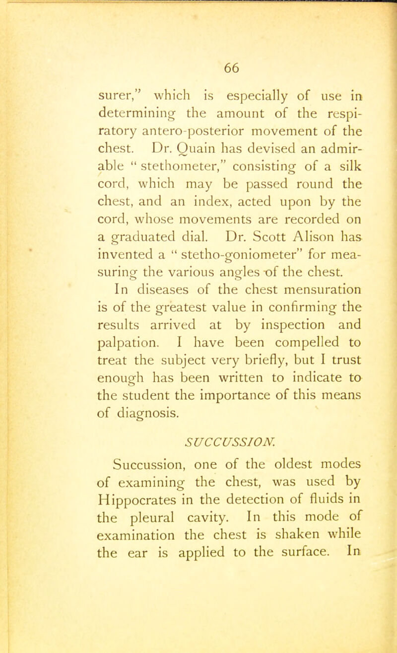 surer, which is especially of use in determining the amount of the respi- ratory antero posterior movement of the chest. Dr. Quain has devised an admir- able  stethometer, consisting of a silk cord, which may be passed round the chest, and an index, acted upon by the cord, whose movements are recorded on a graduated dial. Dr. Scott Alison has invented a  stetho-goniometer for mea- suring the various angles -of the chest. In diseases of the chest mensuration is of the greatest value in confirming the results arrived at by inspection and palpation. I have been compelled to treat the subject very briefly, but I trust enough has been written to indicate to the student the importance of this means of diagnosis. SUCCUSSION. Succussion, one of the oldest modes of examining the chest, was used by Hippocrates in the detection of fluids in the pleural cavity. In this mode of examination the chest is shaken while the ear is applied to the surface. In