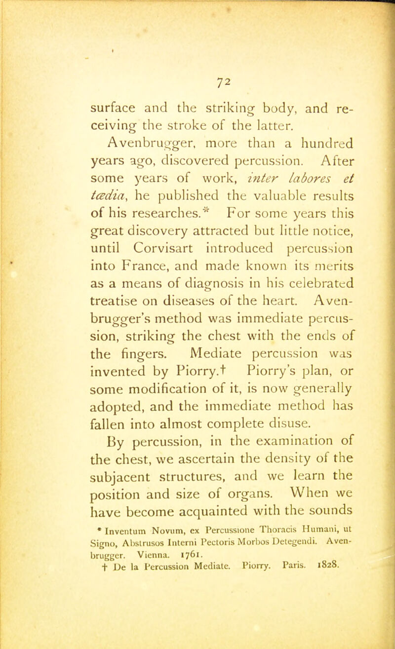 surface and the striking body, and re- ceiving the stroke of the latter. Avenbru^-ger, more than a hundred years ago, discovered percussion. After some years of work, inter labores et tcsdia, he pubHshed the valuable results of his researches.For some years this great discovery attracted but little notice, until Corvisart introduced percussion into France, and made known its merits as a means of diag^nosis in his celebrated treatise on diseases of the heart. Aven- brugger's method was immediate percus- sion, striking the chest with the ends of the fingers. Mediate percussion was invented by Piorry.t Piorry's plan, or some modification of it, is now generally adopted, and the immediate method has fallen into almost complete disuse. By percussion, in the examination of the chest, we ascertain the density of the subjacent structures, and we learn the position and size of organs. When we have become acquainted with the sounds • Inventum Novum, ex Percussione Thoracis Humani, ut Signo, Ahstrusos Interni Pectoris Morbos Detegeiidi. Aven- brugger. Vienna. 1761. t Ue la Percussion Mediate. Piorry. Paris. 1828.