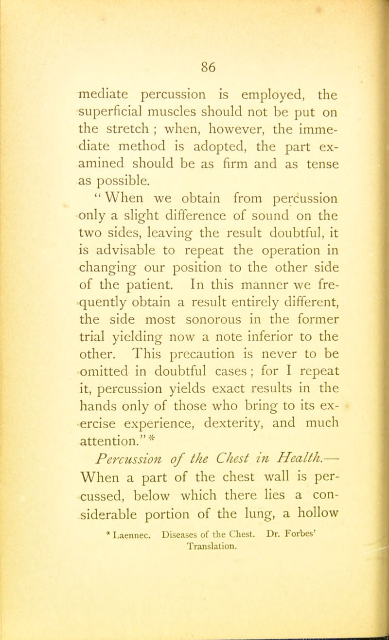 mediate percussion is employed, the superficial muscles should not be put on the stretch ; when, however, the imme- diate method is adopted, the part ex- amined should be as firm and as tense as possible.  When we obtain from percussion only a slight difference of sound on the two sides, leaving the result doubtful, it is advisable to repeat the operation in changing our position to the other side of the patient. In this manner we fre- ■quently obtain a result entirely different, the side most sonorous in the former trial yielding now a note inferior to the other. This precaution is never to be omitted in doubtful cases ; for I repeat it, percussion yields exact results in the hands only of those who bring to its ex- ercise experience, dexterity, and much attention.^'' Percussion of the Chest in Health.— When a part of the chest wall is per- cussed, below which there lies a con- siderable portion of the lung, a hollow * Laennec. Diseases of the Chest. Dr. Forbes' Translation.