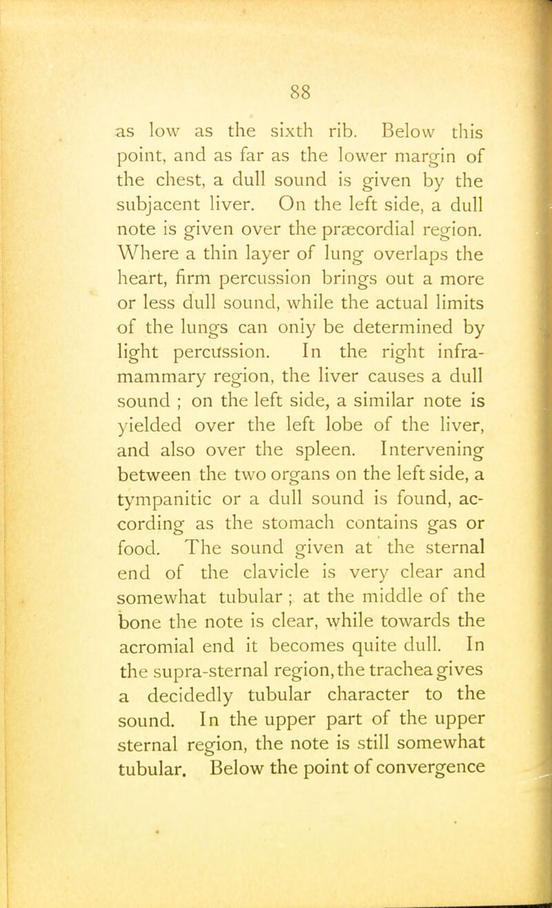 as low as the sixth rib. Below this point, and as far as the lower margin of the chest, a dull sound is given by the subjacent liver. On the left side, a dull note is given over the praecordial region. Where a thin layer of lung overlaps the heart, firm percussion brings out a more or less dull sound, while the actual limits of the lungs can only be determined by light percussion. In the right infra- mammary region, the liver causes a dull sound ; on the left side, a similar note is yielded over the left lobe of the liver, and also over the spleen. Intervening between the two organs on the left side, a tympanitic or a dull sound is found, ac- cording as the stomach contains gas or food. The sound given at the sternal end of the clavicle is very clear and somewhat tubular ; at the middle of the iaone the note is clear, while towards the acromial end it becomes quite dull. In the supra-sternal region, the trachea gives a decidedly tubular character to the sound. In the upper part of the upper sternal region, the note is still somewhat tubular. Below the point of convergence