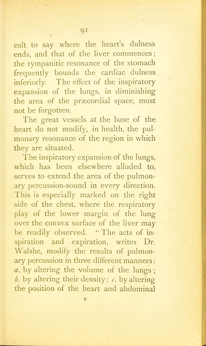 cult to say where the heart's dulness ends, and that of the hver commences ; the tympanitic resonance of the stomach frequently bounds the cardiac dulness inferiorly. The effect of the inspiratory expansion of the lungs, in diminishing the area of the praecordial space, must not be forgotten. The great vessels at the base of the heart do not modify, in health, the pul- monary resonance of the region in which they are situated. The inspiratory expansion of the lungs, which has been elsewhere alluded to, serves to extend the area of the pulmon- ary percussion-sound in every direction. This is especially marked on the right side of the chest, where the respiratory play of the lower margin of the lung over the convex surface of the liver may be readily observed.  The acts of in- spiration and expiration, writes Dr. Walshe, modify the results of pulmon- ary percussion in three different manners: a. by altering the volume of the lungs ; b. by altering their density; c. by altering the position of the heart and abdominal E