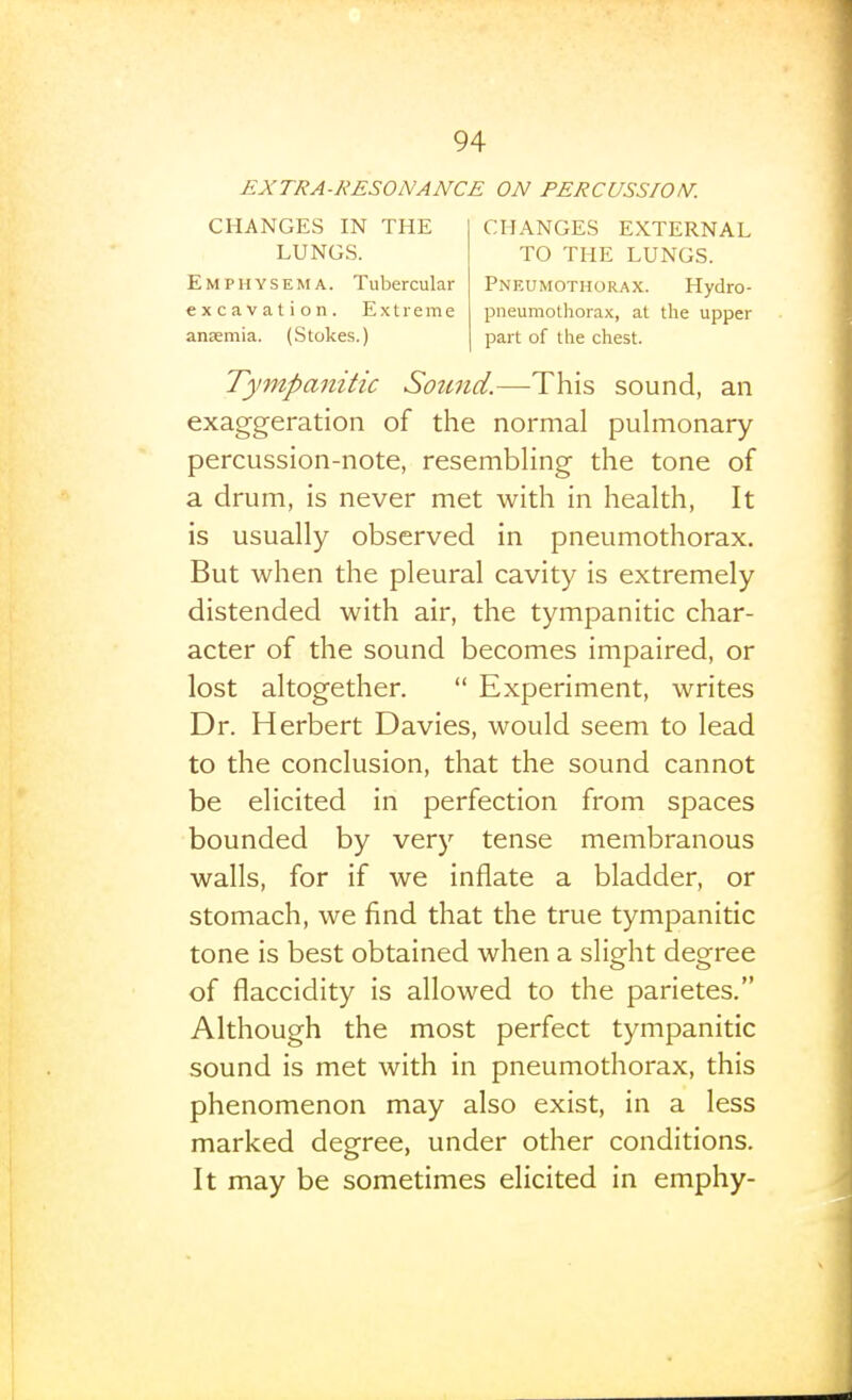 EXTRA-RESONANCE ON PERCUSSION. CHANGES IN THE LUNGS. Emphysema. Tubercular excavation. Extreme anaemia. (Stokes.) CHANGES EXTERNAL TO THE LUNGS. Pneumothorax. Hydro- pneumothorax, at the upper part of the chest. Tympanitic Sound.—This sound, an exaggeration of the normal pulmonary percussion-note, resembhng the tone of a drum, is never met with in health. It is usually observed in pneumothorax. But when the pleural cavity is extremely distended with air, the tympanitic char- acter of the sound becomes impaired, or lost altogether.  Experiment, writes Dr. Herbert Davies, would seem to lead to the conclusion, that the sound cannot be elicited in perfection from spaces bounded by very tense membranous walls, for if we inflate a bladder, or stomach, we find that the true tympanitic tone is best obtained when a slight degree of flaccidity is allowed to the parietes. Although the most perfect tympanitic sound is met with in pneumothorax, this phenomenon may also exist, in a less marked degree, under other conditions. It may be sometimes elicited in emphy-