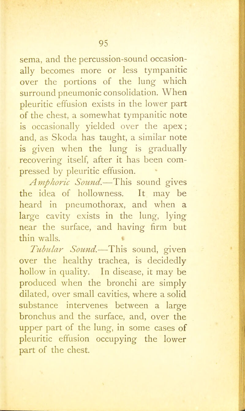 sema, and the percussion-sound occasion- ally becomes more or less tympanitic over the portions of the lung which surround pneumonic consolidation. When pleuritic effusion exists in the lower part of the chest, a somewhat tympanitic note is occasionally yielded over the apex; and, as Skoda has taught, a similar note is given when the lung is gradually recovering itself, after it has been com- pressed by pleuritic effusion. Amphoric Soiind.—T\\vs, sound gives the idea of hollowness. It may be heard in pneumothorax, and when a large cavity exists in the lung, lying near the surface, and having firm but thin walls. • Tubular Soimd.-—-This sound, given over the healthy trachea, is decidedly hollow in quality. In disease, it may be produced when the bronchi are simply dilated, over small cavities, where a solid substance intervenes between a large bronchus and the surface, and, over the upper part of the lung, in some cases of pleuritic effusion occupying the lower part of the chest.