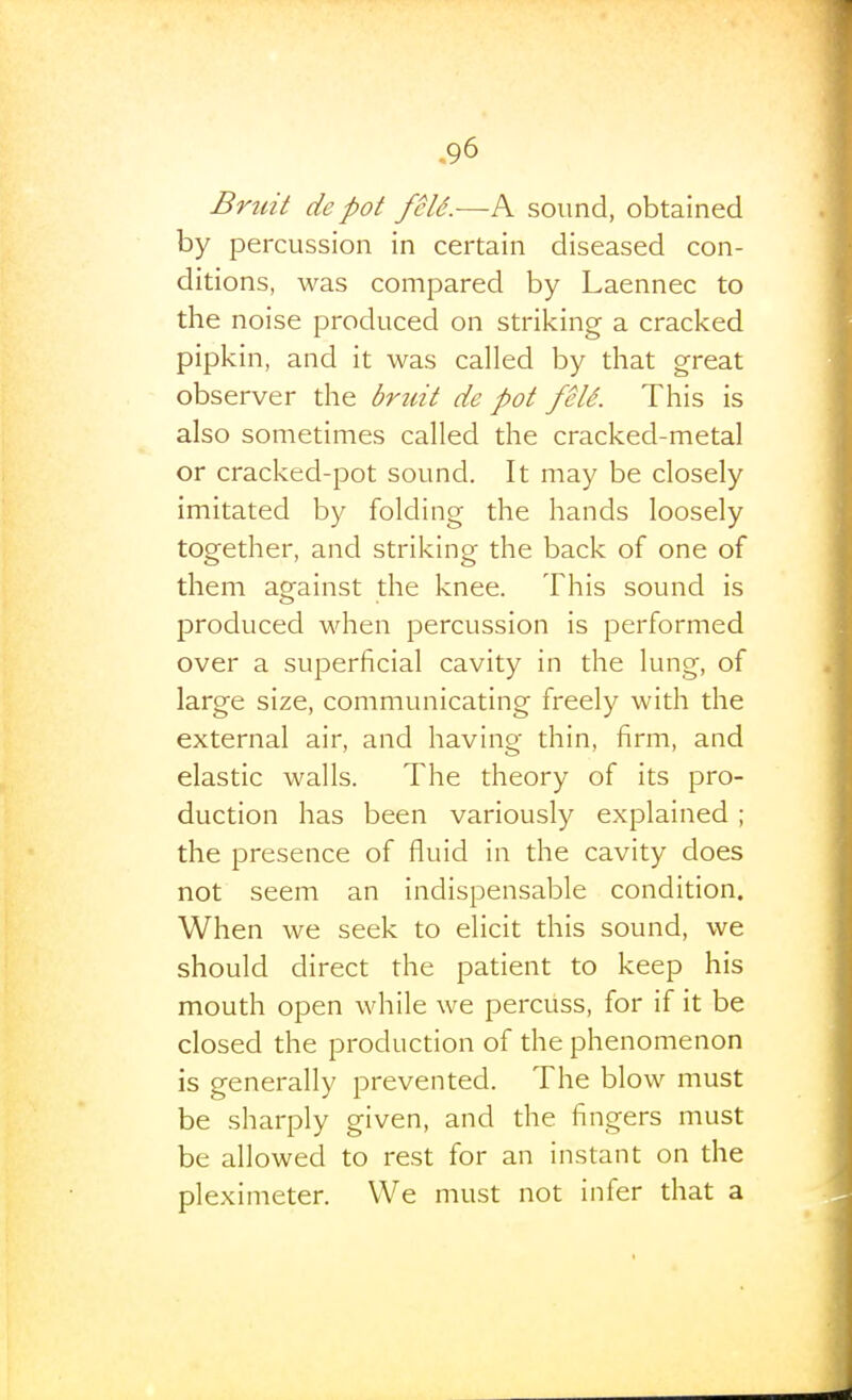 Bruit de pot feld.—P^ sound, obtained by percussion in certain diseased con- ditions, was compared by Laennec to the noise produced on striking a cracked pipkin, and it was called by that great observer the bruit de pot feU. This is also sometimes called the cracked-metal or cracked-pot sound. It may be closely imitated by folding the hands loosely together, and striking the back of one of them against the knee. This sound is produced when percussion is performed over a superficial cavity in the lung, of large size, communicating freely with the external air, and having thin, firm, and elastic walls. The theory of its pro- duction has been variously explained ; the presence of fluid in the cavity does not seem an indispensable condition. When we seek to elicit this sound, we should direct the patient to keep his mouth open while we percuss, for if it be closed the production of the phenomenon is generally prevented. The blow must be sharply given, and the fingers must be allowed to rest for an instant on the pleximeter. We must not infer that a