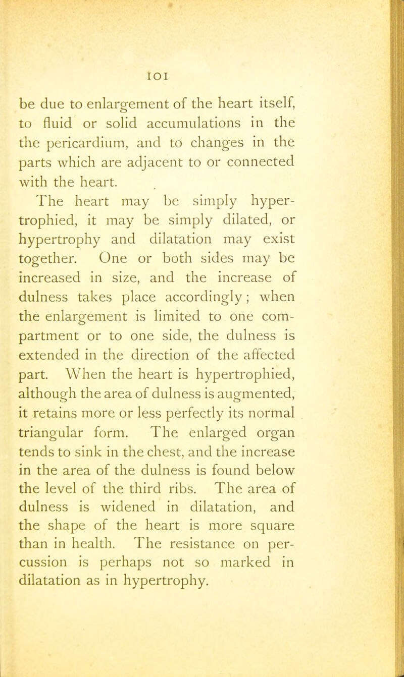 lOI be due to enlarofement of the heart itself, to fluid or soHd accumulations in the the pericardium, and to changes in the parts which are adjacent to or connected with the heart. The heart may be simply hyper- trophied, it may be simply dilated, or hypertrophy and dilatation may exist together. One or both sides may be increased in size, and the increase of dulness takes place accordingly; when the enlargement is limited to one com- partment or to one side, the dulness is extended in the direction of the affected part. When the heart is hypertrophied, although the area of dulness is augmented, it retains more or less perfectly its normal triangular form. The enlarged organ tends to sink in the chest, and the increase in the area of the dulness is found below the level of the third ribs. The area of dulness is widened in dilatation, and the shape of the heart is more square than in health. The resistance on per- cussion is perhaps not so marked in dilatation as in hypertrophy.