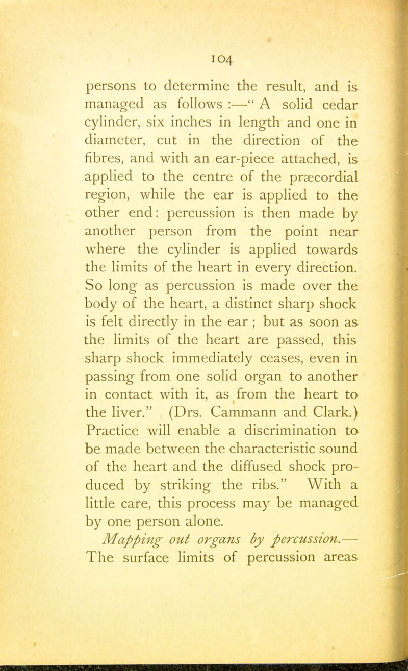 persons to determine the result, and is managed as follows :— A solid cedar cylinder, six inches in length and one in diameter, cut in the direction of the fibres, and with an ear-piece attached, is applied to the centre of the praecordial region, while the ear is applied to the other end: percussion is then made by another person from the point near where the cylinder is applied towards the limits of the heart in every direction. So long as percussion is made over the body of the heart, a distinct sharp shock is felt directly in the ear; but as soon as the limits of the heart are passed, this sharp shock immediately ceases, even in passing from one solid organ to another in contact with it, as from the heart to the liver. (Drs. Cammann and Clark.) Practice will enable a discrimination to be made between the characteristic sound of the heart and the diffused shock pro- duced by striking the ribs. With a little care, this process may be managed by one person alone. Mapping out organs by percussion.— The surface limits of percussion areas