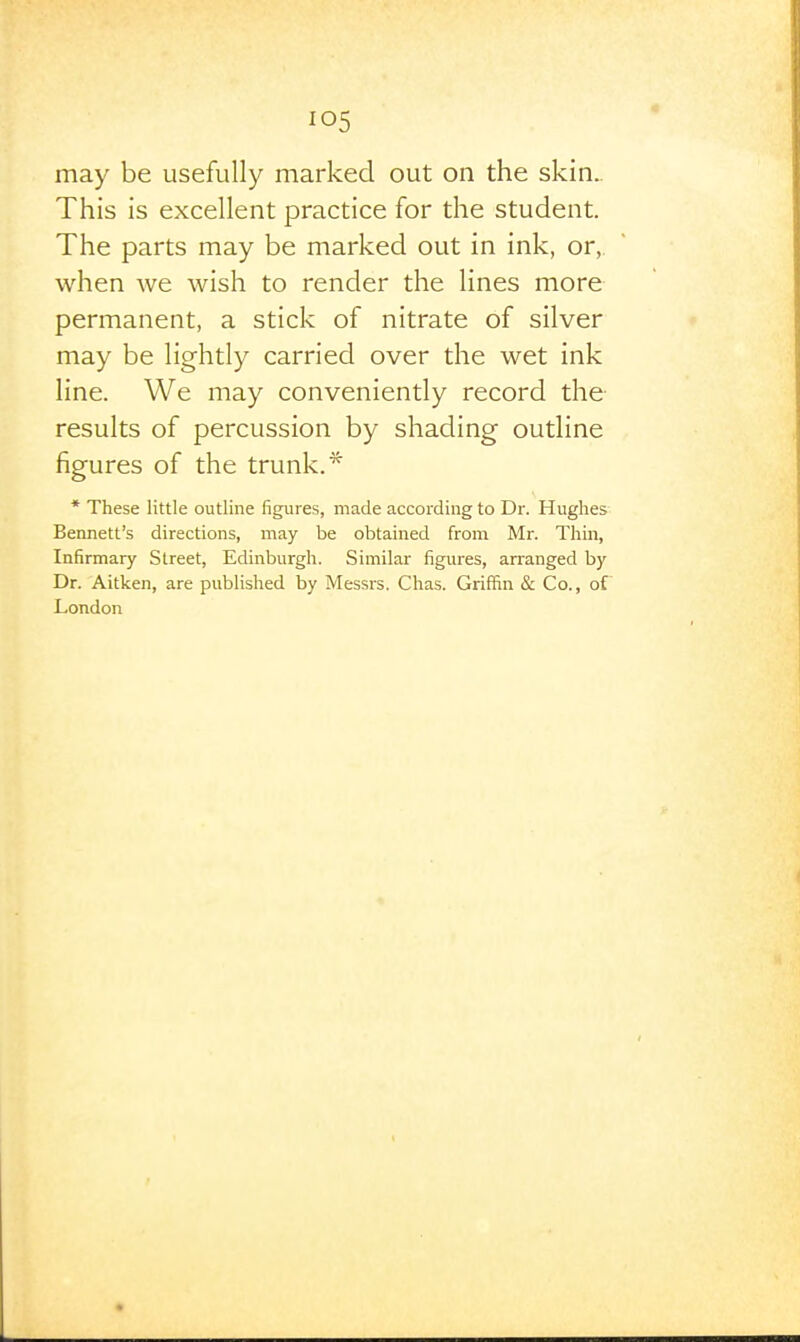 may be usefully marked out on the skin.. This is excellent practice for the student. The parts may be marked out in ink, or, when we wish to render the lines more permanent, a stick of nitrate of silver may be lightly carried over the wet ink line. We may conveniently record the results of percussion by shading outline figures of the trunk.* * These little outline figures, made according to Dr. Hughes Bennett's directions, may be obtained from Mr. Thin, Infirmary Street, Edinburgh. Similar figures, arranged by Dr. Aitken, are published by Messrs. Chas. Griffin & Co., of London
