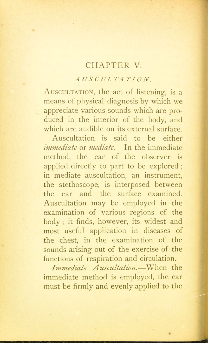 CHAPTER V. AUSCUL TA TI O N. Auscultation, the act of listening, is a means of physical diagnosis by which we appreciate various sounds which are pro- duced in the interior of the body, and which are audible on its external surface. Auscultation is said to be either immediate or mediate. In the immediate method, the ear of the observer is applied directly to part to be explored ; in mediate auscultation, an instrument, the stethoscope, is interposed between the ear and the surface examined. Auscultation may be employed in the examination of various regions of the body ; it finds, however, its widest and most useful application in diseases of the chest, in the examination of the sounds arising out of the exercise of the functions of respiration and circulation. Immediate Auscultation.—When the immediate method is employed, the ear must be firmly and evenly applied to the