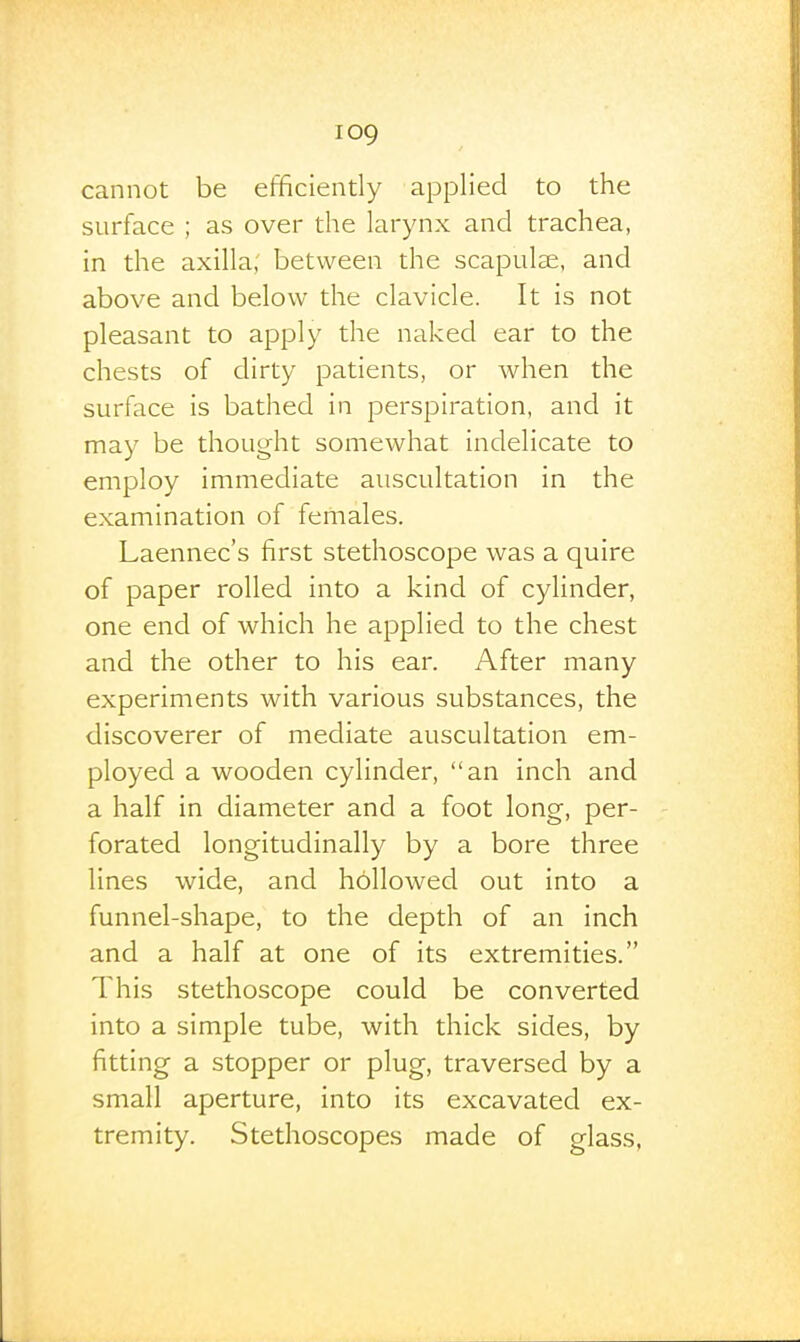 cannot be efficiently applied to the surface ; as over the larynx and trachea, in the axilla; between the scapulse, and above and below the clavicle. It is not pleasant to apply the naked ear to the chests of dirty patients, or when the surface is bathed in perspiration, and it may be thought somewhat indelicate to employ immediate auscultation in the examination of females. Laennec's first stethoscope was a quire of paper rolled into a kind of cylinder, one end of which he applied to the chest and the other to his ear. After many experiments with various substances, the discoverer of mediate auscultation em- ployed a wooden cylinder, an inch and a half in diameter and a foot long, per- forated longitudinally by a bore three lines wide, and hollowed out into a funnel-shape, to the depth of an inch and a half at one of its extremities. This stethoscope could be converted into a simple tube, with thick sides, by fitting a stopper or plug, traversed by a small aperture, into its excavated ex- tremity. Stethoscopes made of glass,