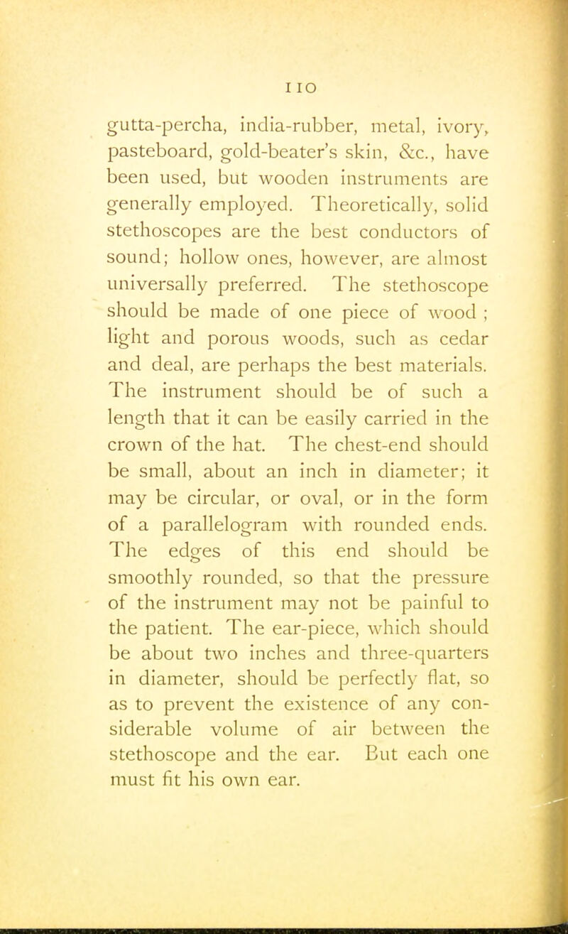 I lO gutta-percha, india-rubber, metal, ivory, pasteboard, gold-beater's skin, &c., have been used, but wooden instruments are generally employed. Theoretically, solid stethoscopes are the best conductors of sound; hollow ones, however, are almost universally preferred. The stethoscope should be made of one piece of wood ; light and porous woods, such as cedar and deal, are perhaps the best materials. The instrument should be of such a length that it can be easily carried in the crown of the hat. The chest-end should be small, about an inch in diameter; it may be circular, or oval, or in the form of a parallelogram with rounded ends. The edges of this end should be smoothly rounded, so that the pressure of the instrument may not be painful to the patient. The ear-piece, which should be about two inches and three-quarters in diameter, should be perfectly flat, so as to prevent the existence of any con- siderable volume of air betAveen the stethoscope and the ear. But each one must fit his own ear.