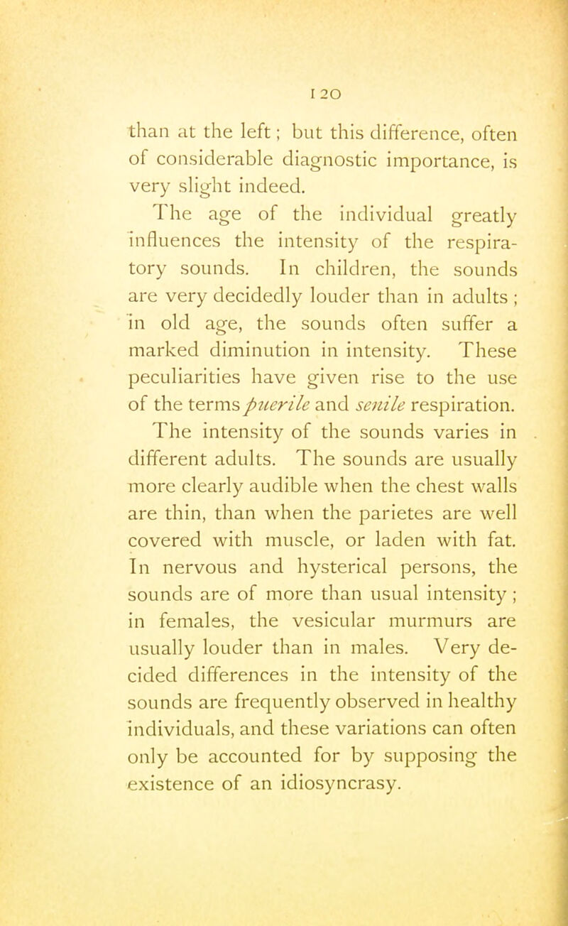 than at the left; but this difference, often of considerable diagnostic importance, is very slight indeed. The age of the individual greatly influences the intensity of the respira- tory sounds. In children, the sounds are very decidedly louder than in adults ; in old age, the sounds often suffer a marked diminution in intensity. These peculiarities have given rise to the use of the t&rms puerile and senile respiration. The intensity of the sounds varies in different adults. The sounds are usually more clearly audible when the chest walls are thin, than when the parietes are well covered with muscle, or laden with fat. In nervous and hysterical persons, the sounds are of more than usual intensity; in females, the vesicular murmurs are usually louder than in males. Very de- cided differences in the intensity of the sounds are frequently observed in healthy individuals, and these variations can often only be accounted for by supposing the existence of an idiosyncrasy.