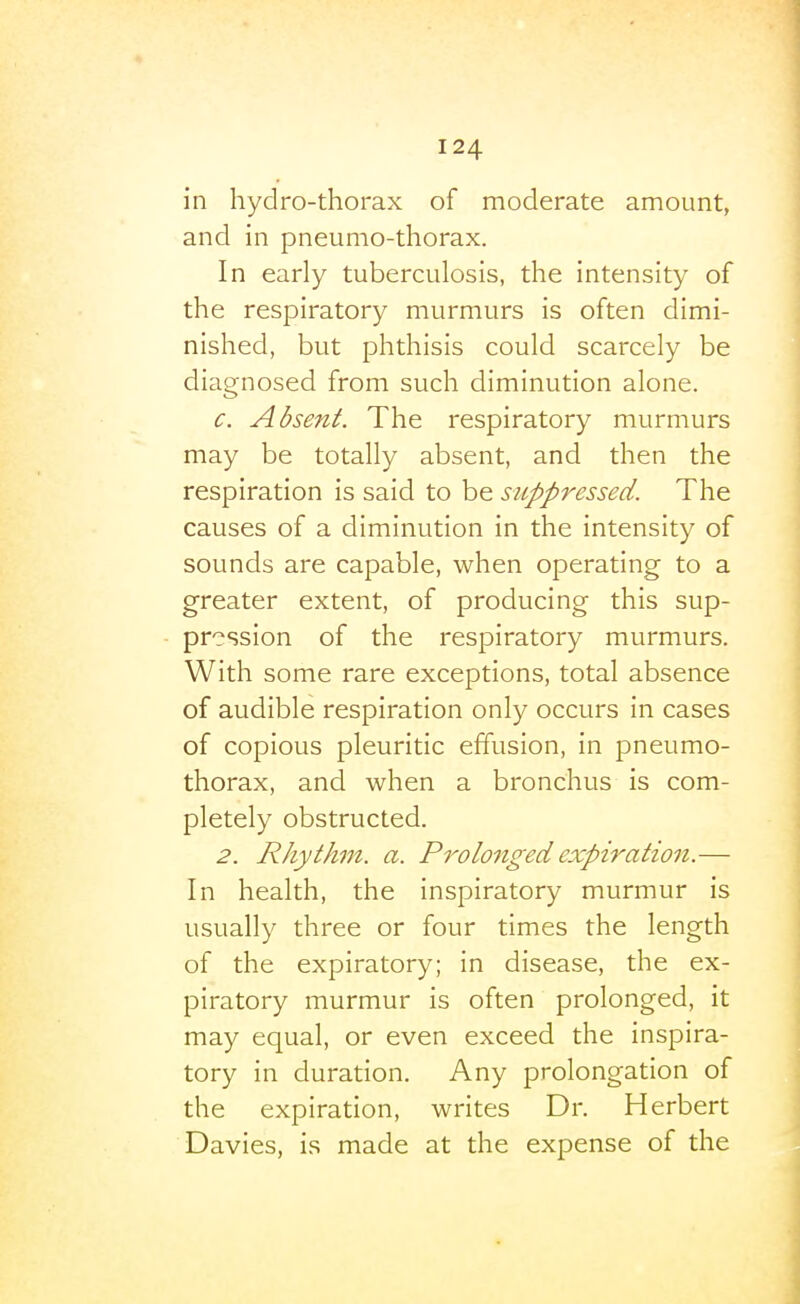 in hydro-thorax of moderate amount, and in pneumo-thorax. In early tuberculosis, the intensity of the respiratory murmurs is often dimi- nished, but phthisis could scarcely be diagnosed from such diminution alone. c. Absent. The respiratory murmurs may be totally absent, and then the respiration is said to be suppressed. The causes of a diminution in the intensity of sounds are capable, when operating to a greater extent, of producing this sup- pression of the respiratory murmurs. With some rare exceptions, total absence of audible respiration only occurs in cases of copious pleuritic effusion, in pneumo- thorax, and when a bronchus is com- pletely obstructed. 2. Rhythm, a. Prolojiged expiration.— In health, the inspiratory murmur is usually three or four times the length of the expiratory; in disease, the ex- piratory murmur is often prolonged, it may equal, or even exceed the inspira- tory in duration. Any prolongation of the expiration, writes Dr. Herbert Davies, is made at the expense of the 1