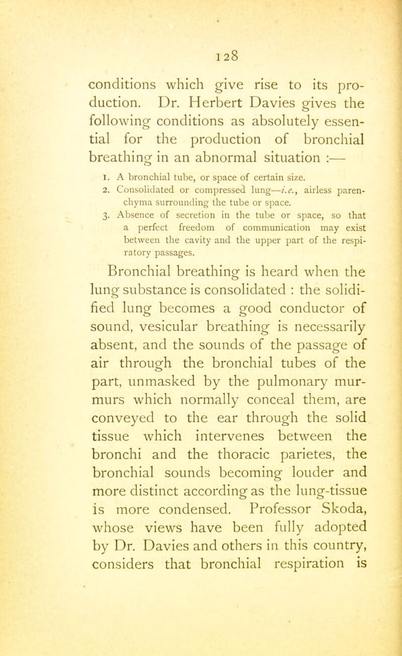 conditions which give rise to its pro- duction. Dr. Herbert Davies gives the following conditions as absolutely essen- tial for the production of bronchial breathing in an abnormal situation :— 1. A bronchial tube, or space of certain size. 2. Consolidated or compressed lung—i.e., airless paren- chyma surrounding the tube or space. 3. Absence of secretion in the tube or space, so that a perfect freedom of communication may exist between the cavity and the upper part of the respi- ratory passages. Bronchial breathing is heard when the lung substance is consolidated : the solidi- fied lung becomes a good conductor of sound, vesicular breathing is necessarily- absent, and the sounds of the passage of air through the bronchial tubes of the part, unmasked by the pulmonary mur- murs which normally conceal them, are conveyed to the ear through the solid tissue which intervenes between the bronchi and the thoracic parietes, the bronchial sounds becoming louder and more distinct according as the lung-tissue is more condensed. Professor Skoda, whose views have been fully adopted by Dr. Davies and others in this country, considers that bronchial respiration is