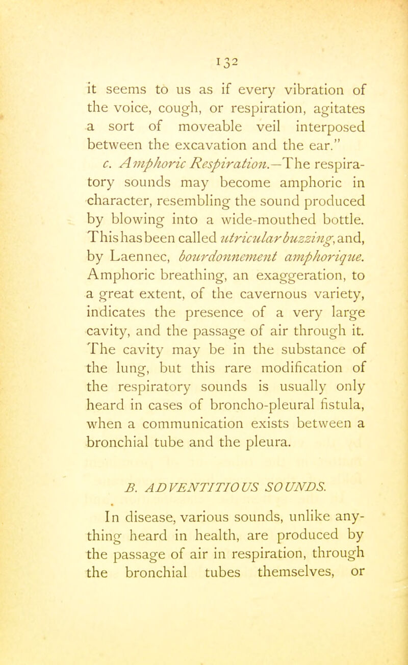 it seems to us as if every vibration of the voice, cough, or respiration, agitates a sort of moveable veil interposed between the excavation and the ear. c. Amphoric Respiration.—Wx^ respira- tory sounds may become amphoric in character, resembling the sound produced by blowing into a wide-mouthed bottle. This has been called utriczilar buzzing, asidi^ by Laennec, bo2irdo7inement ampkorique. Amphoric breathing, an exaggeration, to a great extent, of the cavernous variety, indicates the presence of a very large ■cavity, and the passage of air through it. The cavity may be in the substance of the lung, but this rare modification of the respiratory sounds is usually only heard in cases of broncho-pleural fistula, when a communication exists between a bronchial tube and the pleura. B. ADVENTITIOUS SOUNDS. In disease, various sounds, unlike any- thing heard in health, are produced by the passage of air in respiration, through the bronchial tubes themselves, or