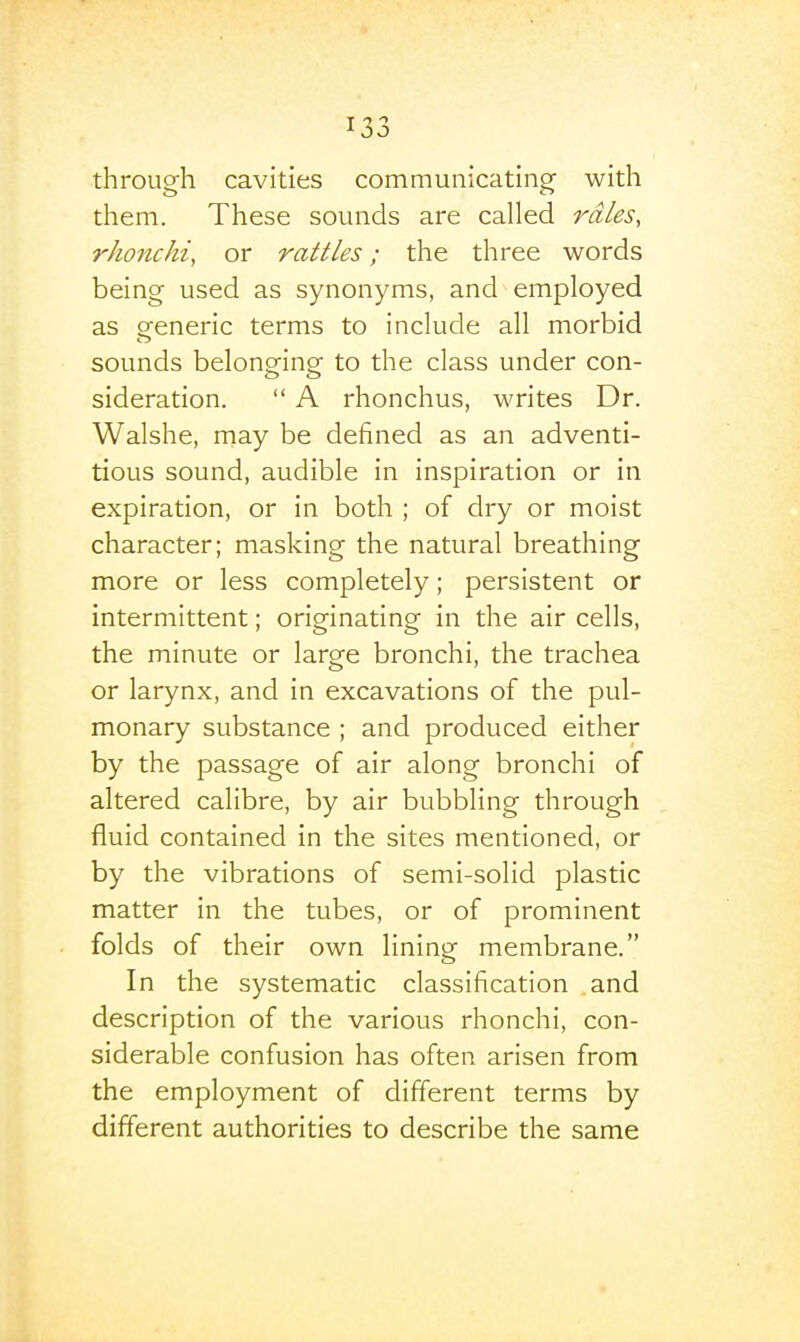 T -> 1 JO through cavities communicating with them. These sounds are called rd/es, rhonchi, or rattles; the three words being used as synonyms, and employed as oreneric terms to include all morbid sounds belong^inof to the class under con- sideration.  A rhonchus, writes Dr. Walshe, may be defined as an adventi- tious sound, audible in inspiration or in expiration, or in both ; of dry or moist character; masking the natural breathing more or less completely; persistent or intermittent; originating in the air cells, the minute or large bronchi, the trachea or larynx, and in excavations of the pul- monary substance ; and produced either by the passage of air along bronchi of altered calibre, by air bubbling through fluid contained in the sites mentioned, or by the vibrations of semi-solid plastic matter in the tubes, or of prominent folds of their own lining membrane. In the systematic classification and description of the various rhonchi, con- siderable confusion has often arisen from the employment of different terms by different authorities to describe the same