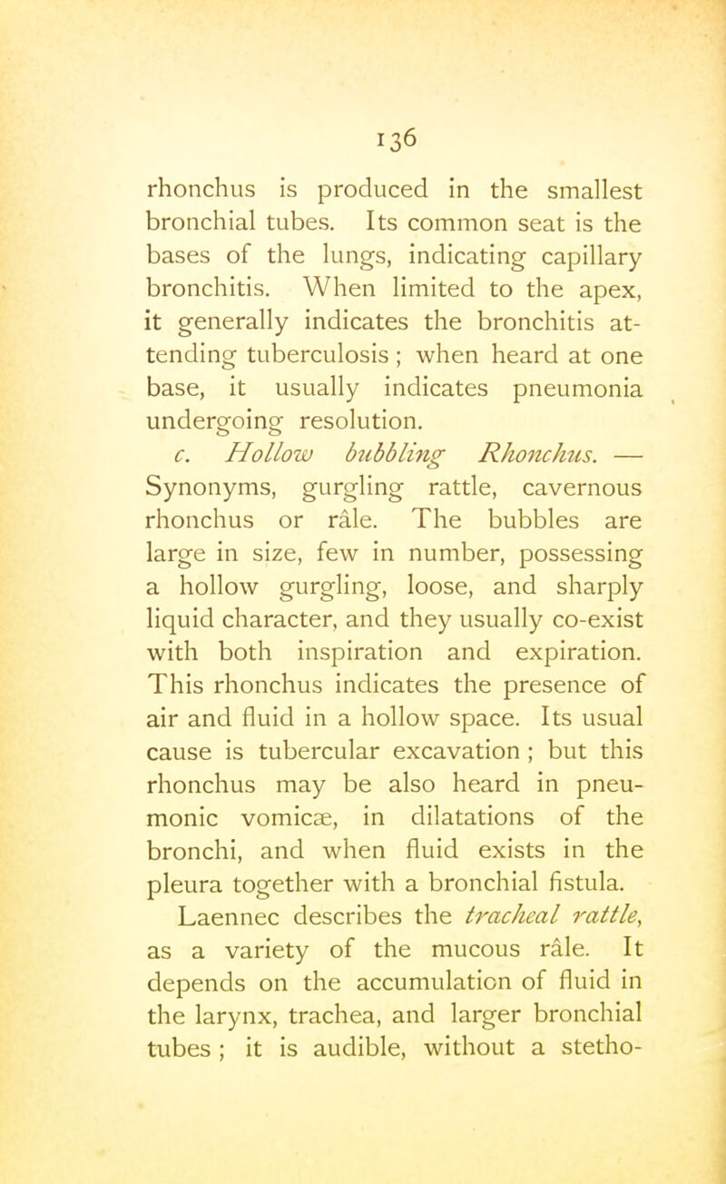 rhonchus is produced in the smallest bronchial tubes. Its common seat is the bases of the lungs, indicating capillary- bronchitis. When limited to the apex, it generally indicates the bronchitis at- tending tuberculosis; when heard at one base, it usually indicates pneumonia undergoing resolution. c. Hollow bubbli7ig Rhonchiis. — Synonyms, gurgling rattle, cavernous rhonchus or rale. The bubbles are large in size, few in number, possessing a hollow gurgling, loose, and sharply liquid character, and they usually co-exist with both inspiration and expiration. This rhonchus indicates the presence of air and fluid in a hollow space. Its usual cause is tubercular excavation ; but this rhonchus may be also heard in pneu- monic vomicae, in dilatations of the bronchi, and when fluid exists in the pleura together with a bronchial fistula. Laennec describes the tracheal rattle, as a variety of the mucous rale. It depends on the accumulation of fluid in the larynx, trachea, and larger bronchial tubes ; it is audible, without a stetho-