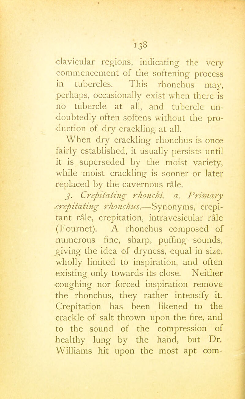 •clavicular regions, indicating the very commencement of the softening process in tubercles. This rhonchus may, perhaps, occasionally exist when there is no tubercle at all, and tubercle un- doubtedly often softens without the pro- duction of dry crackling at all. When dry crackling rhonchus is once fairly established, it usually persists until it is superseded by the moist variety, while moist crackling is sooner or later replaced by the cavernous rale. J. Crepitating rhonchi. a. Primary .crepitating rJionchus.—Synonyms, crepi- tant rale, crepitation, intravesicular rale (Fournet). A rhonchus composed of numerous fine, sharp, puffing sounds, giving the idea of dryness, equal in size, wholly limited to inspiration, and often existing only towards its close. Neither coughing nor forced inspiration remove the rhonchus, they rather intensify it. Crepitation has been likened to the crackle of salt thrown upon the fire, and to the sound of the compression of healthy lung by the hand, but Dr. Williams hit upon the most apt com-