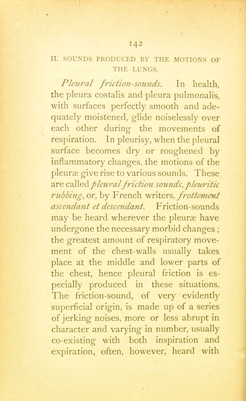 II. SOUNDS PRODUCED BY THE MOTIONS OF THE LUNGS. PleiLral friction-sou7ids. In health, the pleura costalis and pleura pulmonalis, with surfaces perfectly smooth and ade- quately moistened, glide noiselessly over each other during the movements of respiration. In pleurisy, when the pleural surface becomes dry or roughened by inflammatory changes, the motions of the pleurae give rise to various sounds. These are d^S^^dipleuralfriction sounds, pleriritic riibbing, or, by French -wnte-vs, frottement ascendant et descendant. Friction-sounds may be heard wherever the pleurae have undergone the necessary morbid changes ; the greatest amount of respiratory move- ment of the chest-walls usually takes place at the middle and lower parts of the chest, hence pleural friction is es- pecially produced in these situations. The friction-sound, of very evidently superficial origin, is made up of a series of jerking noises, more or less abrupt in character and varying in number, usually co-existing with both inspiration and expiration, often, however, heard with