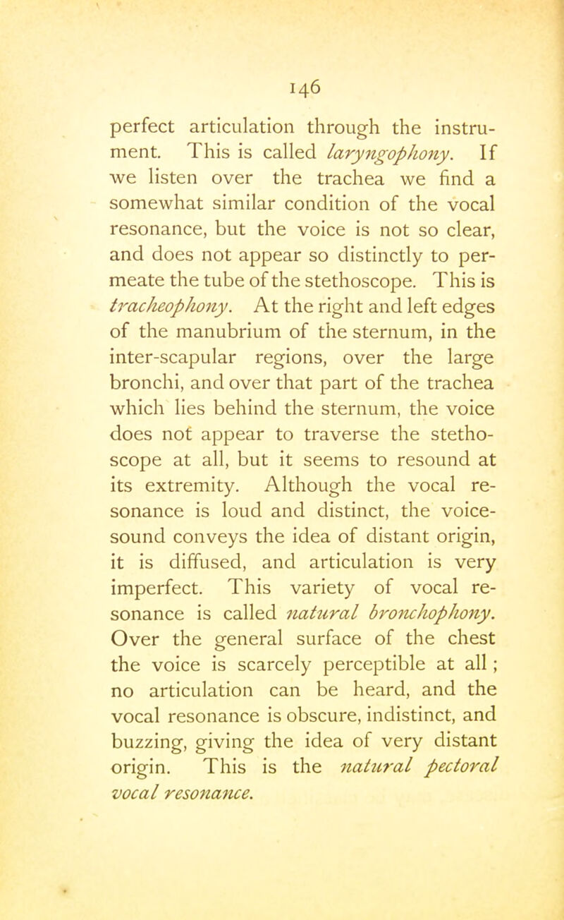 perfect articulation through the instru- ment. This is called laryngopJiony. If we listen over the trachea we find a somewhat similar condition of the vocal resonance, but the voice is not so clear, and does not appear so distinctly to per- meate the tube of the stethoscope. This is tracheophony. At the right and left edges of the manubrium of the sternum, in the inter-scapular regions, over the large bronchi, and over that part of the trachea which lies behind the sternum, the voice does not appear to traverse the stetho- scope at all, but it seems to resound at its extremity. Although the vocal re- sonance is loud and distinct, the voice- sound conveys the idea of distant origin, it is diffused, and articulation is very imperfect. This variety of vocal re- sonance is called natural bronchopJiony. Over the general surface of the chest the voice is scarcely perceptible at all; no articulation can be heard, and the vocal resonance is obscure, indistinct, and buzzing, giving the idea of very distant origin. This is the natural pectoral vocal resonance.