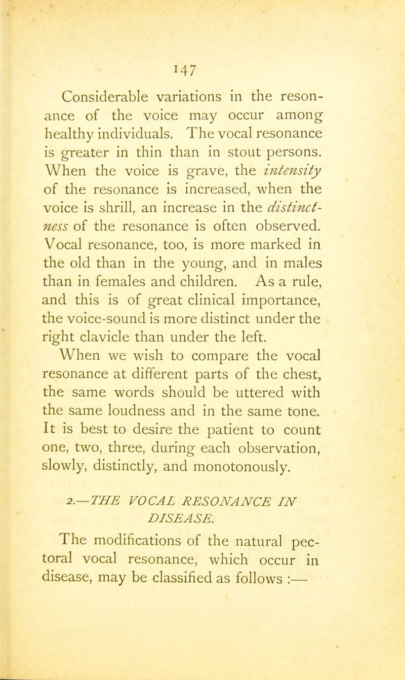 Considerable variations in the reson- ance of the voice may occur among healthy individuals. The vocal resonance is greater in thin than in stout persons. When the voice is grave, the intensity of the resonance is increased, when the voice is shrill, an increase in the distinct- ness of the resonance is often observed. Vocal resonance, too, is more marked in the old than in the young, and in males than in females and children. As a rule, and this is of great clinical importance, the voice-sound is more distinct under the right clavicle than under the left. When we wish to compare the vocal resonance at different parts of the chest, the same words should be uttered with the same loudness and in the same tone. It is best to desire the patient to count one, two, three, during each observation, slowly, distinctly, and monotonously. 2.—THE VOCAL RESONANCE IN DISEASE. The modifications of the natural pec- toral vocal resonance, which occur in disease, may be classified as follows :—